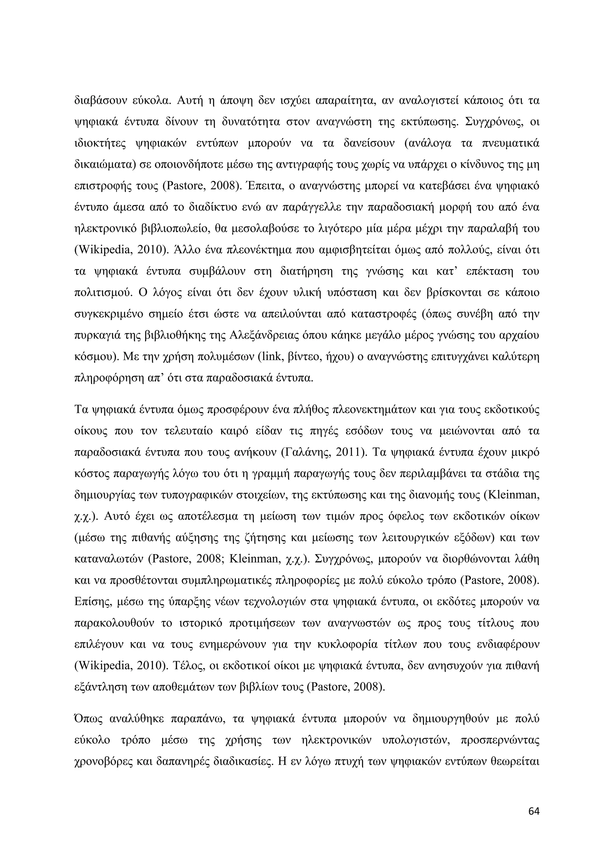 δηαβάζνπλ εχθνια. Απηή ε άπνςε δελ ηζρχεη απαξαίηεηα, αλ αλαινγηζηεί θάπνηνο φηη ηα
ςεθηαθά έληππα δίλνπλ ηε δπλαηφηεηα ζηνλ αλαγλψζηε ηεο εθηχπσζεο. ΢πγρξφλσο, νη
ηδηνθηήηεο ςεθηαθψλ εληχπσλ κπνξνχλ λα ηα δαλείζνπλ (αλάινγα ηα πλεπκαηηθά
δηθαηψκαηα) ζε νπνηνλδήπνηε κέζσ ηεο αληηγξαθήο ηνπο ρσξίο λα ππάξρεη ν θίλδπλνο ηεο κε
επηζηξνθήο ηνπο (Pastore, 2008). Έπεηηα, ν αλαγλψζηεο κπνξεί λα θαηεβάζεη έλα ςεθηαθφ
έληππν άκεζα απφ ην δηαδίθηπν ελψ αλ παξάγγειιε ηελ παξαδνζηαθή κνξθή ηνπ απφ έλα
ειεθηξνληθφ βηβιηνπσιείν, ζα κεζνιαβνχζε ην ιηγφηεξν κία κέξα κέρξη ηελ παξαιαβή ηνπ
(Wikipedia, 2010). Άιιν έλα πιενλέθηεκα πνπ ακθηζβεηείηαη φκσο απφ πνιινχο, είλαη φηη
ηα ςεθηαθά έληππα ζπκβάινπλ ζηε δηαηήξεζε ηεο γλψζεο θαη θαη‟ επέθηαζε ηνπ
πνιηηηζκνχ. Ο ιφγνο είλαη φηη δελ έρνπλ πιηθή ππφζηαζε θαη δελ βξίζθνληαη ζε θάπνην
ζπγθεθξηκέλν ζεκείν έηζη ψζηε λα απεηινχληαη απφ θαηαζηξνθέο (φπσο ζπλέβε απφ ηελ
ππξθαγηά ηεο βηβιηνζήθεο ηεο Αιεμάλδξεηαο φπνπ θάεθε κεγάιν κέξνο γλψζεο ηνπ αξραίνπ
θφζκνπ). Με ηελ ρξήζε πνιπκέζσλ (link, βίληεν, ήρνπ) ν αλαγλψζηεο επηηπγράλεη θαιχηεξε
πιεξνθφξεζε απ‟ φηη ζηα παξαδνζηαθά έληππα.

Σα ςεθηαθά έληππα φκσο πξνζθέξνπλ έλα πιήζνο πιενλεθηεκάησλ θαη γηα ηνπο εθδνηηθνχο
νίθνπο πνπ ηνλ ηειεπηαίν θαηξφ είδαλ ηηο πεγέο εζφδσλ ηνπο λα κεηψλνληαη απφ ηα
παξαδνζηαθά έληππα πνπ ηνπο αλήθνπλ (Γαιάλεο, 2011). Σα ςεθηαθά έληππα έρνπλ κηθξφ
θφζηνο παξαγσγήο ιφγσ ηνπ φηη ε γξακκή παξαγσγήο ηνπο δελ πεξηιακβάλεη ηα ζηάδηα ηεο
δεκηνπξγίαο ησλ ηππνγξαθηθψλ ζηνηρείσλ, ηεο εθηχπσζεο θαη ηεο δηαλνκήο ηνπο (Kleinman,
ρ.ρ.). Απηφ έρεη σο απνηέιεζκα ηε κείσζε ησλ ηηκψλ πξνο φθεινο ησλ εθδνηηθψλ νίθσλ
(κέζσ ηεο πηζαλήο αχμεζεο ηεο δήηεζεο θαη κείσζεο ησλ ιεηηνπξγηθψλ εμφδσλ) θαη ησλ
θαηαλαισηψλ (Pastore, 2008; Kleinman, ρ.ρ.). ΢πγρξφλσο, κπνξνχλ λα δηνξζψλνληαη ιάζε
θαη λα πξνζζέηνληαη ζπκπιεξσκαηηθέο πιεξνθνξίεο κε πνιχ εχθνιν ηξφπν (Pastore, 2008).
Δπίζεο, κέζσ ηεο χπαξμεο λέσλ ηερλνινγηψλ ζηα ςεθηαθά έληππα, νη εθδφηεο κπνξνχλ λα
παξαθνινπζνχλ ην ηζηνξηθφ πξνηηκήζεσλ ησλ αλαγλσζηψλ σο πξνο ηνπο ηίηινπο πνπ
επηιέγνπλ θαη λα ηνπο ελεκεξψλνπλ γηα ηελ θπθινθνξία ηίηισλ πνπ ηνπο ελδηαθέξνπλ
(Wikipedia, 2010). Σέινο, νη εθδνηηθνί νίθνη κε ςεθηαθά έληππα, δελ αλεζπρνχλ γηα πηζαλή
εμάληιεζε ησλ απνζεκάησλ ησλ βηβιίσλ ηνπο (Pastore, 2008).

΋πσο αλαιχζεθε παξαπάλσ, ηα ςεθηαθά έληππα κπνξνχλ λα δεκηνπξγεζνχλ κε πνιχ
εχθνιν ηξφπν κέζσ ηεο ρξήζεο ησλ ειεθηξνληθψλ ππνινγηζηψλ, πξνζπεξλψληαο
ρξνλνβφξεο θαη δαπαλεξέο δηαδηθαζίεο. Ζ ελ ιφγσ πηπρή ησλ ςεθηαθψλ εληχπσλ ζεσξείηαη



                                                                                     64
 