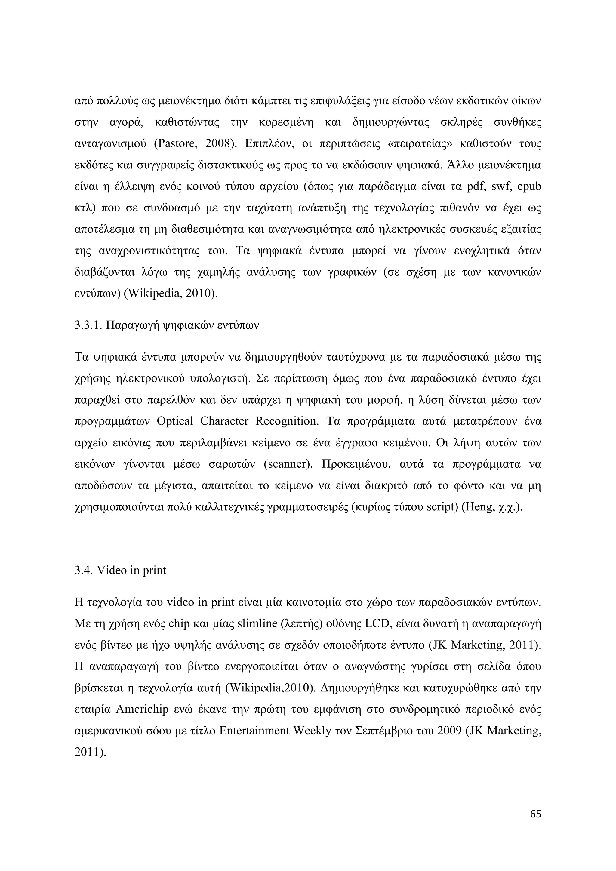 απφ πνιινχο σο κεηνλέθηεκα δηφηη θάκπηεη ηηο επηθπιάμεηο γηα είζνδν λέσλ εθδνηηθψλ νίθσλ
ζηελ αγνξά, θαζηζηψληαο ηελ θνξεζκέλε θαη δεκηνπξγψληαο ζθιεξέο ζπλζήθεο
αληαγσληζκνχ (Pastore, 2008). Δπηπιένλ, νη πεξηπηψζεηο «πεηξαηείαο» θαζηζηνχλ ηνπο
εθδφηεο θαη ζπγγξαθείο δηζηαθηηθνχο σο πξνο ην λα εθδψζνπλ ςεθηαθά. Άιιν κεηνλέθηεκα
είλαη ε έιιεηςε ελφο θνηλνχ ηχπνπ αξρείνπ (φπσο γηα παξάδεηγκα είλαη ηα pdf, swf, epub
θηι) πνπ ζε ζπλδπαζκφ κε ηελ ηαρχηαηε αλάπηπμε ηεο ηερλνινγίαο πηζαλφλ λα έρεη σο
απνηέιεζκα ηε κε δηαζεζηκφηεηα θαη αλαγλσζηκφηεηα απφ ειεθηξνληθέο ζπζθεπέο εμαηηίαο
ηεο αλαρξνληζηηθφηεηαο ηνπ. Σα ςεθηαθά έληππα κπνξεί λα γίλνπλ ελνριεηηθά φηαλ
δηαβάδνληαη ιφγσ ηεο ρακειήο αλάιπζεο ησλ γξαθηθψλ (ζε ζρέζε κε ησλ θαλνληθψλ
εληχπσλ) (Wikipedia, 2010).

3.3.1. Παξαγσγή ςεθηαθψλ εληχπσλ

Σα ςεθηαθά έληππα κπνξνχλ λα δεκηνπξγεζνχλ ηαπηφρξνλα κε ηα παξαδνζηαθά κέζσ ηεο
ρξήζεο ειεθηξνληθνχ ππνινγηζηή. ΢ε πεξίπησζε φκσο πνπ έλα παξαδνζηαθφ έληππν έρεη
παξαρζεί ζην παξειζφλ θαη δελ ππάξρεη ε ςεθηαθή ηνπ κνξθή, ε ιχζε δχλεηαη κέζσ ησλ
πξνγξακκάησλ Optical Character Recognition. Σα πξνγξάκκαηα απηά κεηαηξέπνπλ έλα
αξρείν εηθφλαο πνπ πεξηιακβάλεη θείκελν ζε έλα έγγξαθν θεηκέλνπ. Οη ιήςε απηψλ ησλ
εηθφλσλ γίλνληαη κέζσ ζαξσηψλ (scanner). Πξνθεηκέλνπ, απηά ηα πξνγξάκκαηα λα
απνδψζνπλ ηα κέγηζηα, απαηηείηαη ην θείκελν λα είλαη δηαθξηηφ απφ ην θφλην θαη λα κε
ρξεζηκνπνηνχληαη πνιχ θαιιηηερληθέο γξακκαηνζεηξέο (θπξίσο ηχπνπ script) (Heng, ρ.ρ.).




3.4. Video in print

Ζ ηερλνινγία ηνπ video in print είλαη κία θαηλνηνκία ζην ρψξν ησλ παξαδνζηαθψλ εληχπσλ.
Με ηε ρξήζε ελφο chip θαη κίαο slimline (ιεπηήο) νζφλεο LCD, είλαη δπλαηή ε αλαπαξαγσγή
ελφο βίληεν κε ήρν πςειήο αλάιπζεο ζε ζρεδφλ νπνηνδήπνηε έληππν (JK Marketing, 2011).
Ζ αλαπαξαγσγή ηνπ βίληεν ελεξγνπνηείηαη φηαλ ν αλαγλψζηεο γπξίζεη ζηε ζειίδα φπνπ
βξίζθεηαη ε ηερλνινγία απηή (Wikipedia,2010). Γεκηνπξγήζεθε θαη θαηνρπξψζεθε απφ ηελ
εηαηξία Americhip ελψ έθαλε ηελ πξψηε ηνπ εκθάληζε ζην ζπλδξνκεηηθφ πεξηνδηθφ ελφο
ακεξηθαληθνχ ζφνπ κε ηίηιν Entertainment Weekly ηνλ ΢επηέκβξην ηνπ 2009 (JK Marketing,
2011).



                                                                                         65
 