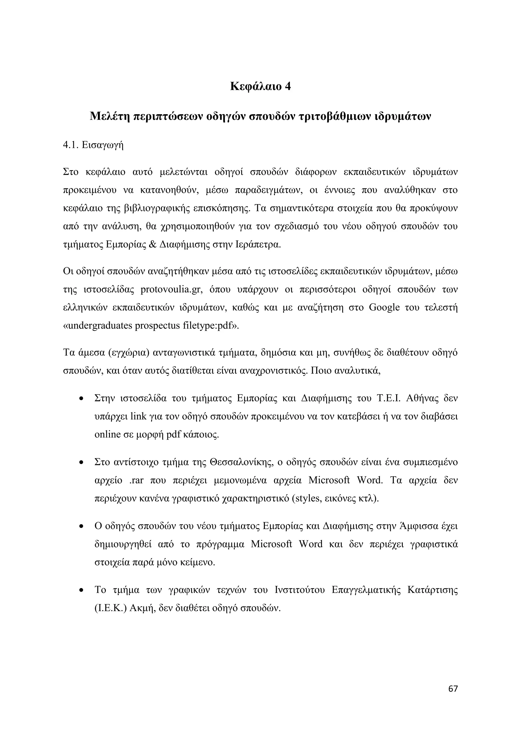 Κεθάιαην 4

       Μειέηε πεξηπηώζεσλ νδεγώλ ζπνπδώλ ηξηηνβάζκησλ ηδξπκάησλ

4.1. Δηζαγσγή

΢ην θεθάιαην απηφ κειεηψληαη νδεγνί ζπνπδψλ δηάθνξσλ εθπαηδεπηηθψλ ηδξπκάησλ
πξνθεηκέλνπ λα θαηαλνεζνχλ, κέζσ παξαδεηγκάησλ, νη έλλνηεο πνπ αλαιχζεθαλ ζην
θεθάιαην ηεο βηβιηνγξαθηθήο επηζθφπεζεο. Σα ζεκαληηθφηεξα ζηνηρεία πνπ ζα πξνθχςνπλ
απφ ηελ αλάιπζε, ζα ρξεζηκνπνηεζνχλ γηα ηνλ ζρεδηαζκφ ηνπ λένπ νδεγνχ ζπνπδψλ ηνπ
ηκήκαηνο Δκπνξίαο & Γηαθήκηζεο ζηελ Ηεξάπεηξα.

Οη νδεγνί ζπνπδψλ αλαδεηήζεθαλ κέζα απφ ηηο ηζηνζειίδεο εθπαηδεπηηθψλ ηδξπκάησλ, κέζσ
ηεο ηζηνζειίδαο protovoulia.gr, φπνπ ππάξρνπλ νη πεξηζζφηεξνη νδεγνί ζπνπδψλ ησλ
ειιεληθψλ εθπαηδεπηηθψλ ηδξπκάησλ, θαζψο θαη κε αλαδήηεζε ζην Google ηνπ ηειεζηή
«undergraduates prospectus filetype:pdf».

Σα άκεζα (εγρψξηα) αληαγσληζηηθά ηκήκαηα, δεκφζηα θαη κε, ζπλήζσο δε δηαζέηνπλ νδεγφ
ζπνπδψλ, θαη φηαλ απηφο δηαηίζεηαη είλαη αλαρξνληζηηθφο. Πνην αλαιπηηθά,

      ΢ηελ ηζηνζειίδα ηνπ ηκήκαηνο Δκπνξίαο θαη Γηαθήκηζεο ηνπ Σ.Δ.Η. Αζήλαο δελ
       ππάξρεη link γηα ηνλ νδεγφ ζπνπδψλ πξνθεηκέλνπ λα ηνλ θαηεβάζεη ή λα ηνλ δηαβάζεη
       online ζε κνξθή pdf θάπνηνο.

      ΢ην αληίζηνηρν ηκήκα ηεο Θεζζαινλίθεο, ν νδεγφο ζπνπδψλ είλαη έλα ζπκπηεζκέλν
       αξρείν .rar πνπ πεξηέρεη κεκνλσκέλα αξρεία Microsoft Word. Σα αξρεία δελ
       πεξηέρνπλ θαλέλα γξαθηζηηθφ ραξαθηεξηζηηθφ (styles, εηθφλεο θηι).

      Ο νδεγφο ζπνπδψλ ηνπ λένπ ηκήκαηνο Δκπνξίαο θαη Γηαθήκηζεο ζηελ Άκθηζζα έρεη
       δεκηνπξγεζεί απφ ην πξφγξακκα Microsoft Word θαη δελ πεξηέρεη γξαθηζηηθά
       ζηνηρεία παξά κφλν θείκελν.

      Σν ηκήκα ησλ γξαθηθψλ ηερλψλ ηνπ Ηλζηηηνχηνπ Δπαγγεικαηηθήο Καηάξηηζεο
       (Η.Δ.Κ.) Αθκή, δελ δηαζέηεη νδεγφ ζπνπδψλ.




                                                                                     67
 