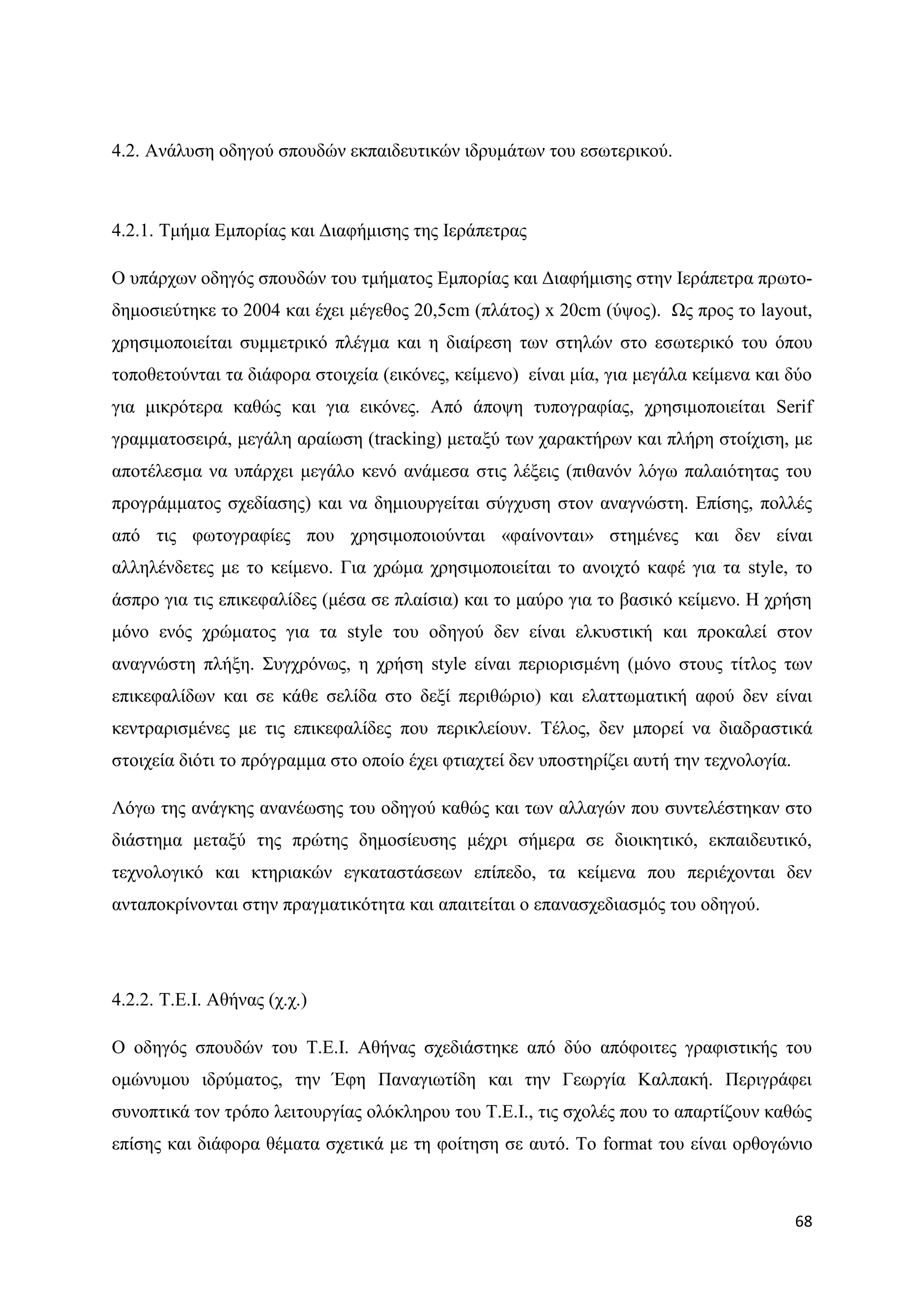 4.2. Αλάιπζε νδεγνχ ζπνπδψλ εθπαηδεπηηθψλ ηδξπκάησλ ηνπ εζσηεξηθνχ.



4.2.1. Σκήκα Δκπνξίαο θαη Γηαθήκηζεο ηεο Ηεξάπεηξαο

Ο ππάξρσλ νδεγφο ζπνπδψλ ηνπ ηκήκαηνο Δκπνξίαο θαη Γηαθήκηζεο ζηελ Ηεξάπεηξα πξσην-
δεκνζηεχηεθε ην 2004 θαη έρεη κέγεζνο 20,5cm (πιάηνο) x 20cm (χςνο). Χο πξνο ην layout,
ρξεζηκνπνηείηαη ζπκκεηξηθφ πιέγκα θαη ε δηαίξεζε ησλ ζηειψλ ζην εζσηεξηθφ ηνπ φπνπ
ηνπνζεηνχληαη ηα δηάθνξα ζηνηρεία (εηθφλεο, θείκελν) είλαη κία, γηα κεγάια θείκελα θαη δχν
γηα κηθξφηεξα θαζψο θαη γηα εηθφλεο. Απφ άπνςε ηππνγξαθίαο, ρξεζηκνπνηείηαη Serif
γξακκαηνζεηξά, κεγάιε αξαίσζε (tracking) κεηαμχ ησλ ραξαθηήξσλ θαη πιήξε ζηνίρηζε, κε
απνηέιεζκα λα ππάξρεη κεγάιν θελφ αλάκεζα ζηηο ιέμεηο (πηζαλφλ ιφγσ παιαηφηεηαο ηνπ
πξνγξάκκαηνο ζρεδίαζεο) θαη λα δεκηνπξγείηαη ζχγρπζε ζηνλ αλαγλψζηε. Δπίζεο, πνιιέο
απφ ηηο θσηνγξαθίεο πνπ ρξεζηκνπνηνχληαη «θαίλνληαη» ζηεκέλεο θαη δελ είλαη
αιιειέλδεηεο κε ην θείκελν. Γηα ρξψκα ρξεζηκνπνηείηαη ην αλνηρηφ θαθέ γηα ηα style, ην
άζπξν γηα ηηο επηθεθαιίδεο (κέζα ζε πιαίζηα) θαη ην καχξν γηα ην βαζηθφ θείκελν. Ζ ρξήζε
κφλν ελφο ρξψκαηνο γηα ηα style ηνπ νδεγνχ δελ είλαη ειθπζηηθή θαη πξνθαιεί ζηνλ
αλαγλψζηε πιήμε. ΢πγρξφλσο, ε ρξήζε style είλαη πεξηνξηζκέλε (κφλν ζηνπο ηίηινο ησλ
επηθεθαιίδσλ θαη ζε θάζε ζειίδα ζην δεμί πεξηζψξην) θαη ειαηησκαηηθή αθνχ δελ είλαη
θεληξαξηζκέλεο κε ηηο επηθεθαιίδεο πνπ πεξηθιείνπλ. Σέινο, δελ κπνξεί λα δηαδξαζηηθά
ζηνηρεία δηφηη ην πξφγξακκα ζην νπνίν έρεη θηηαρηεί δελ ππνζηεξίδεη απηή ηελ ηερλνινγία.

Λφγσ ηεο αλάγθεο αλαλέσζεο ηνπ νδεγνχ θαζψο θαη ησλ αιιαγψλ πνπ ζπληειέζηεθαλ ζην
δηάζηεκα κεηαμχ ηεο πξψηεο δεκνζίεπζεο κέρξη ζήκεξα ζε δηνηθεηηθφ, εθπαηδεπηηθφ,
ηερλνινγηθφ θαη θηεξηαθψλ εγθαηαζηάζεσλ επίπεδν, ηα θείκελα πνπ πεξηέρνληαη δελ
αληαπνθξίλνληαη ζηελ πξαγκαηηθφηεηα θαη απαηηείηαη ν επαλαζρεδηαζκφο ηνπ νδεγνχ.




4.2.2. Σ.Δ.Η. Αζήλαο (ρ.ρ.)

Ο νδεγφο ζπνπδψλ ηνπ Σ.Δ.Η. Αζήλαο ζρεδηάζηεθε απφ δχν απφθνηηεο γξαθηζηηθήο ηνπ
νκψλπκνπ ηδξχκαηνο, ηελ Έθε Παλαγησηίδε θαη ηελ Γεσξγία Καιπαθή. Πεξηγξάθεη
ζπλνπηηθά ηνλ ηξφπν ιεηηνπξγίαο νιφθιεξνπ ηνπ Σ.Δ.Η., ηηο ζρνιέο πνπ ην απαξηίδνπλ θαζψο
επίζεο θαη δηάθνξα ζέκαηα ζρεηηθά κε ηε θνίηεζε ζε απηφ. Σν format ηνπ είλαη νξζνγψλην



                                                                                           68
 