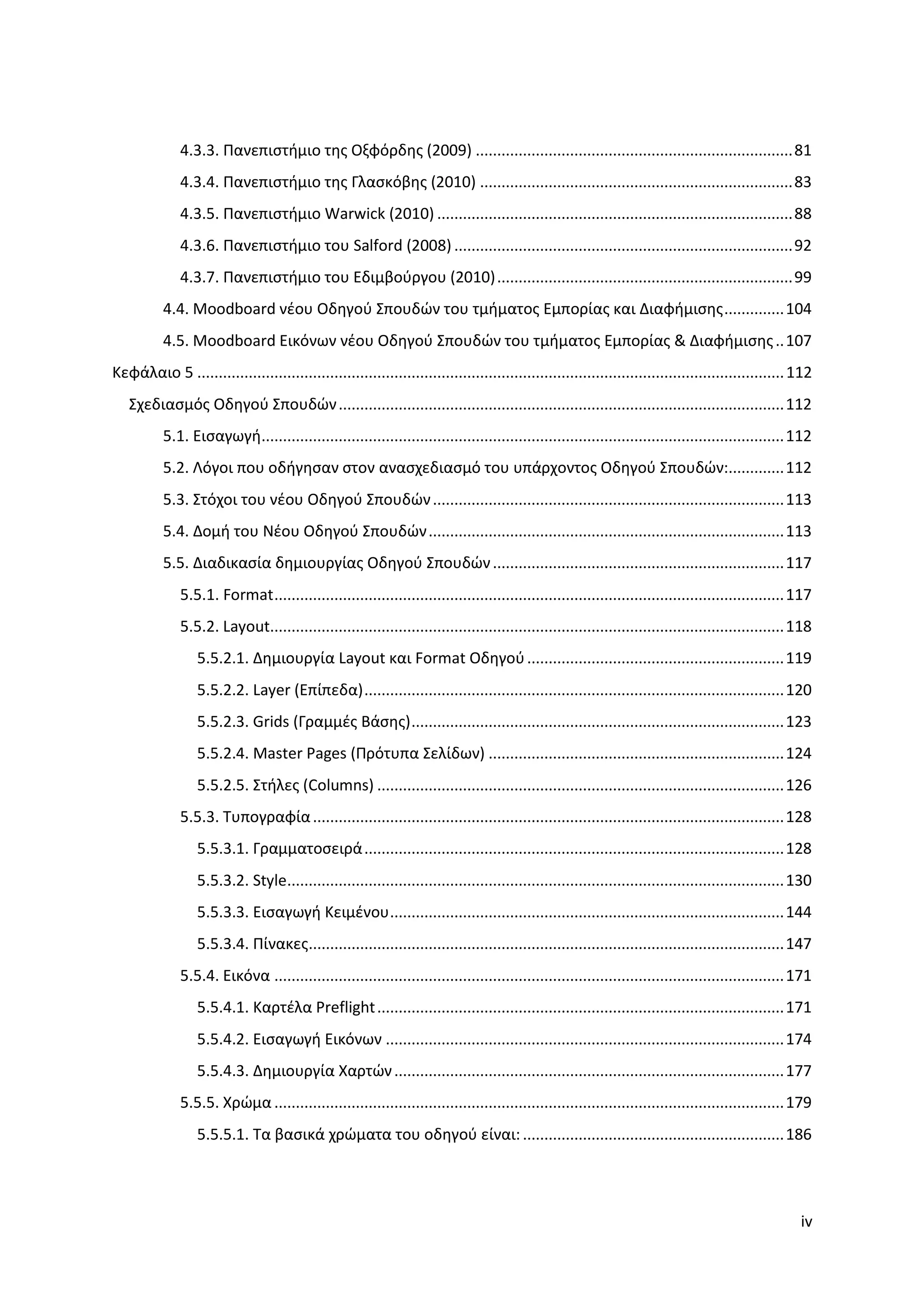 4.3.3. Πανεπιςτήμιο τησ Οξφόρδησ (2009) .......................................................................... 81
              4.3.4. Πανεπιςτήμιο τησ Γλαςκόβησ (2010) ......................................................................... 83
              4.3.5. Πανεπιςτήμιο Warwick (2010) ................................................................................... 88
              4.3.6. Πανεπιςτήμιο του Salford (2008) ............................................................................... 92
              4.3.7. Πανεπιςτήμιο του Εδιμβοφργου (2010) ..................................................................... 99
           4.4. Moodboard νζου Οδηγοφ ΢πουδϊν του τμήματοσ Εμπορίασ και Διαφήμιςησ .............. 104
           4.5. Moodboard Εικόνων νζου Οδηγοφ ΢πουδϊν του τμήματοσ Εμπορίασ & Διαφήμιςησ .. 107
Κεφάλαιο 5 ......................................................................................................................................... 112
   ΢χεδιαςμόσ Οδηγοφ ΢πουδϊν ........................................................................................................ 112
           5.1. Ειςαγωγή.......................................................................................................................... 112
           5.2. Λόγοι που οδήγηςαν ςτον αναςχεδιαςμό του υπάρχοντοσ Οδηγοφ ΢πουδϊν:............. 112
           5.3. ΢τόχοι του νζου Οδηγοφ ΢πουδϊν .................................................................................. 113
           5.4. Δομή του Νζου Οδηγοφ ΢πουδϊν ................................................................................... 113
           5.5. Διαδικαςία δημιουργίασ Οδηγοφ ΢πουδϊν .................................................................... 117
              5.5.1. Format ....................................................................................................................... 117
              5.5.2. Layout........................................................................................................................ 118
                  5.5.2.1. Δημιουργία Layout και Format Οδηγοφ ............................................................ 119
                  5.5.2.2. Layer (Επίπεδα) .................................................................................................. 120
                  5.5.2.3. Grids (Γραμμζσ Βάςησ) ....................................................................................... 123
                  5.5.2.4. Master Pages (Πρότυπα ΢ελίδων) ..................................................................... 124
                  5.5.2.5. ΢τήλεσ (Columns) ............................................................................................... 126
              5.5.3. Συπογραφία .............................................................................................................. 128
                  5.5.3.1. Γραμματοςειρά .................................................................................................. 128
                  5.5.3.2. Style.................................................................................................................... 130
                  5.5.3.3. Ειςαγωγή Κειμζνου ............................................................................................ 144
                  5.5.3.4. Πίνακεσ............................................................................................................... 147
              5.5.4. Εικόνα ....................................................................................................................... 171
                  5.5.4.1. Καρτζλα Preflight ............................................................................................... 171
                  5.5.4.2. Ειςαγωγή Εικόνων ............................................................................................. 174
                  5.5.4.3. Δημιουργία Χαρτϊν ........................................................................................... 177
              5.5.5. Χρϊμα ....................................................................................................................... 179
                  5.5.5.1. Σα βαςικά χρϊματα του οδηγοφ είναι: ............................................................. 186




                                                                                                                                                     iv
 