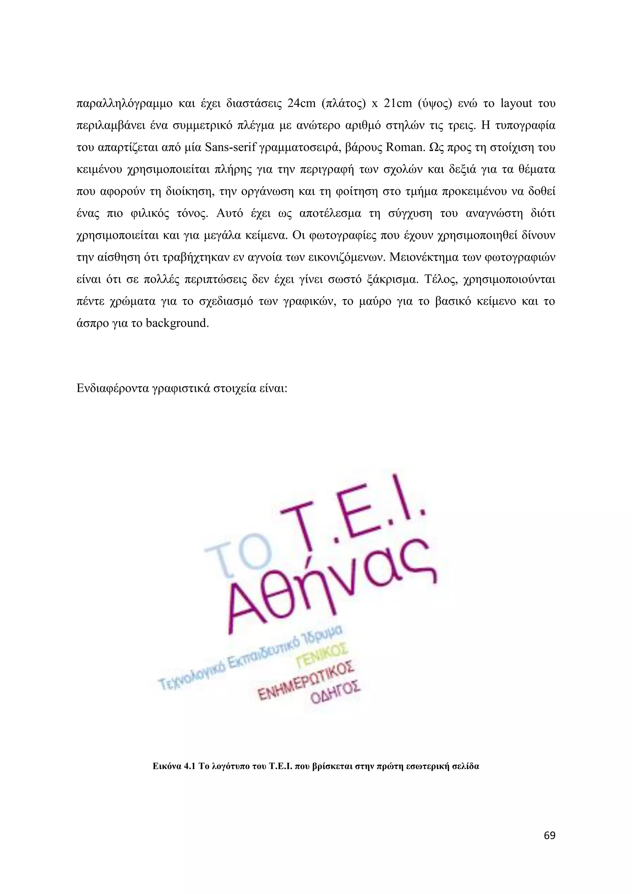 παξαιιειφγξακκν θαη έρεη δηαζηάζεηο 24cm (πιάηνο) x 21cm (χςνο) ελψ ην layout ηνπ
πεξηιακβάλεη έλα ζπκκεηξηθφ πιέγκα κε αλψηεξν αξηζκφ ζηειψλ ηηο ηξεηο. Ζ ηππνγξαθία
ηνπ απαξηίδεηαη απφ κία Sans-serif γξακκαηνζεηξά, βάξνπο Roman. Χο πξνο ηε ζηνίρηζε ηνπ
θεηκέλνπ ρξεζηκνπνηείηαη πιήξεο γηα ηελ πεξηγξαθή ησλ ζρνιψλ θαη δεμηά γηα ηα ζέκαηα
πνπ αθνξνχλ ηε δηνίθεζε, ηελ νξγάλσζε θαη ηε θνίηεζε ζην ηκήκα πξνθεηκέλνπ λα δνζεί
έλαο πην θηιηθφο ηφλνο. Απηφ έρεη σο απνηέιεζκα ηε ζχγρπζε ηνπ αλαγλψζηε δηφηη
ρξεζηκνπνηείηαη θαη γηα κεγάια θείκελα. Οη θσηνγξαθίεο πνπ έρνπλ ρξεζηκνπνηεζεί δίλνπλ
ηελ αίζζεζε φηη ηξαβήρηεθαλ ελ αγλνία ησλ εηθνληδφκελσλ. Μεηνλέθηεκα ησλ θσηνγξαθηψλ
είλαη φηη ζε πνιιέο πεξηπηψζεηο δελ έρεη γίλεη ζσζηφ μάθξηζκα. Σέινο, ρξεζηκνπνηνχληαη
πέληε ρξψκαηα γηα ην ζρεδηαζκφ ησλ γξαθηθψλ, ην καχξν γηα ην βαζηθφ θείκελν θαη ην
άζπξν γηα ην background.




Δλδηαθέξνληα γξαθηζηηθά ζηνηρεία είλαη:




              Δηθόλα 4.1 Σν ινγόηππν ηνπ Σ.Δ.Ι. πνπ βξίζθεηαη ζηελ πξώηε εζσηεξηθή ζειίδα




                                                                                            69
 