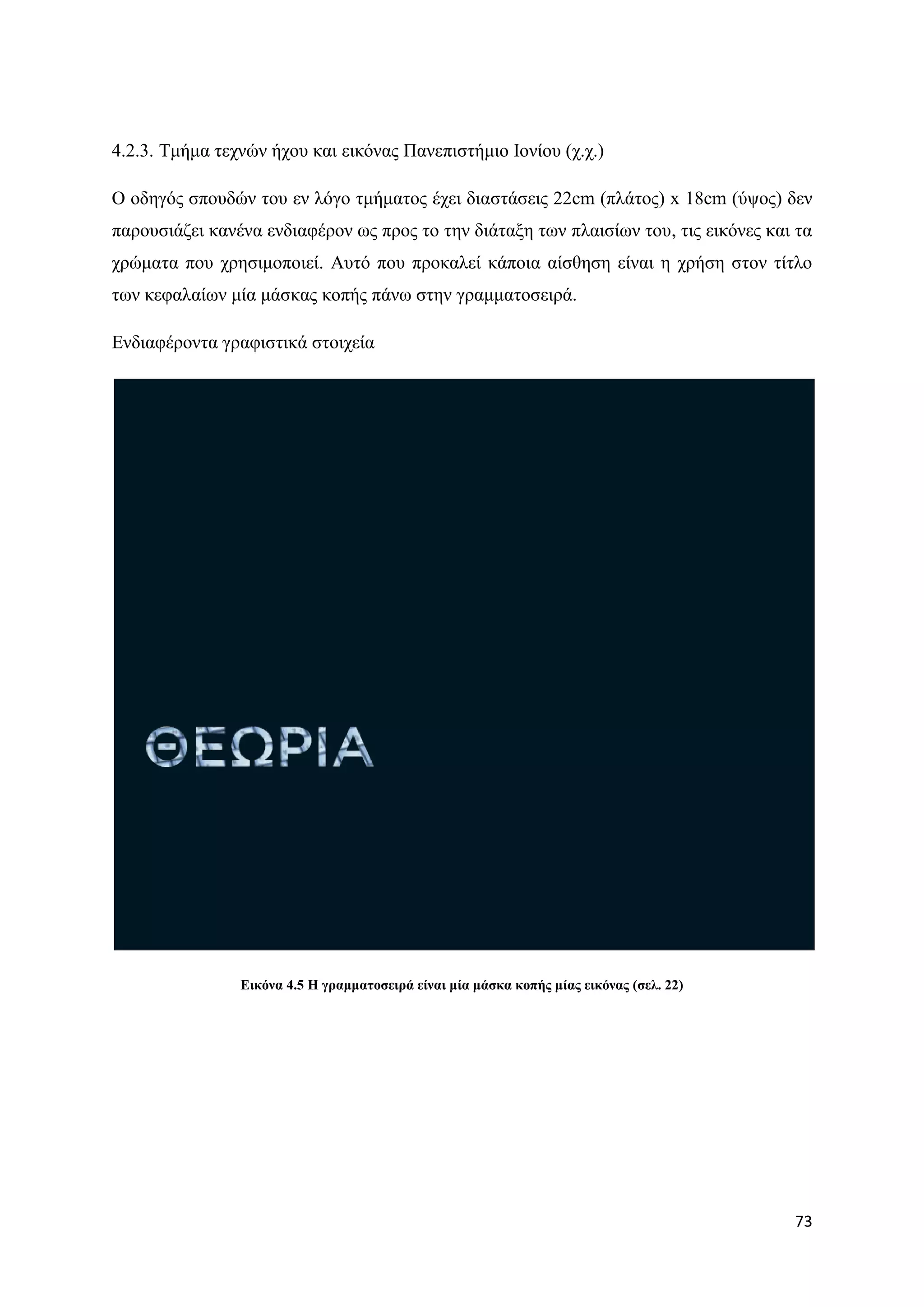 4.2.3. Σκήκα ηερλψλ ήρνπ θαη εηθφλαο Παλεπηζηήκην Ηνλίνπ (ρ.ρ.)

Ο νδεγφο ζπνπδψλ ηνπ ελ ιφγν ηκήκαηνο έρεη δηαζηάζεηο 22cm (πιάηνο) x 18cm (χςνο) δελ
παξνπζηάδεη θαλέλα ελδηαθέξνλ σο πξνο ην ηελ δηάηαμε ησλ πιαηζίσλ ηνπ, ηηο εηθφλεο θαη ηα
ρξψκαηα πνπ ρξεζηκνπνηεί. Απηφ πνπ πξνθαιεί θάπνηα αίζζεζε είλαη ε ρξήζε ζηνλ ηίηιν
ησλ θεθαιαίσλ κία κάζθαο θνπήο πάλσ ζηελ γξακκαηνζεηξά.

Δλδηαθέξνληα γξαθηζηηθά ζηνηρεία




                Δηθόλα 4.5 Η γξακκαηνζεηξά είλαη κία κάζθα θνπήο κίαο εηθόλαο (ζει. 22)




                                                                                          73
 