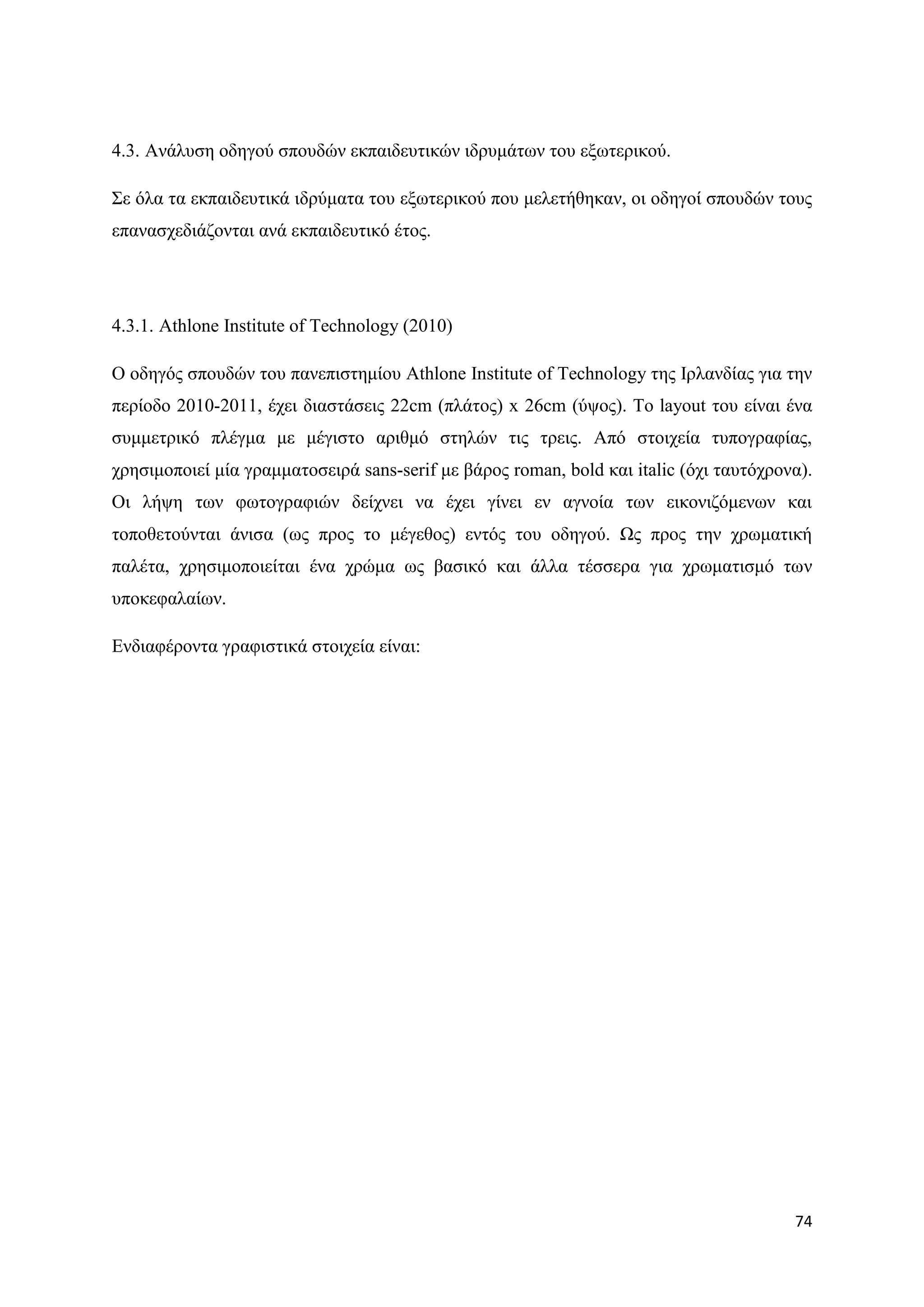 4.3. Αλάιπζε νδεγνχ ζπνπδψλ εθπαηδεπηηθψλ ηδξπκάησλ ηνπ εμσηεξηθνχ.

΢ε φια ηα εθπαηδεπηηθά ηδξχκαηα ηνπ εμσηεξηθνχ πνπ κειεηήζεθαλ, νη νδεγνί ζπνπδψλ ηνπο
επαλαζρεδηάδνληαη αλά εθπαηδεπηηθφ έηνο.




4.3.1. Athlone Institute of Technology (2010)

Ο νδεγφο ζπνπδψλ ηνπ παλεπηζηεκίνπ Athlone Institute of Technology ηεο Ηξιαλδίαο γηα ηελ
πεξίνδν 2010-2011, έρεη δηαζηάζεηο 22cm (πιάηνο) x 26cm (χςνο). Σν layout ηνπ είλαη έλα
ζπκκεηξηθφ πιέγκα κε κέγηζην αξηζκφ ζηειψλ ηηο ηξεηο. Απφ ζηνηρεία ηππνγξαθίαο,
ρξεζηκνπνηεί κία γξακκαηνζεηξά sans-serif κε βάξνο roman, bold θαη italic (φρη ηαπηφρξνλα).
Οη ιήςε ησλ θσηνγξαθηψλ δείρλεη λα έρεη γίλεη ελ αγλνία ησλ εηθνληδφκελσλ θαη
ηνπνζεηνχληαη άληζα (σο πξνο ην κέγεζνο) εληφο ηνπ νδεγνχ. Χο πξνο ηελ ρξσκαηηθή
παιέηα, ρξεζηκνπνηείηαη έλα ρξψκα σο βαζηθφ θαη άιια ηέζζεξα γηα ρξσκαηηζκφ ησλ
ππνθεθαιαίσλ.

Δλδηαθέξνληα γξαθηζηηθά ζηνηρεία είλαη:




                                                                                        74
 