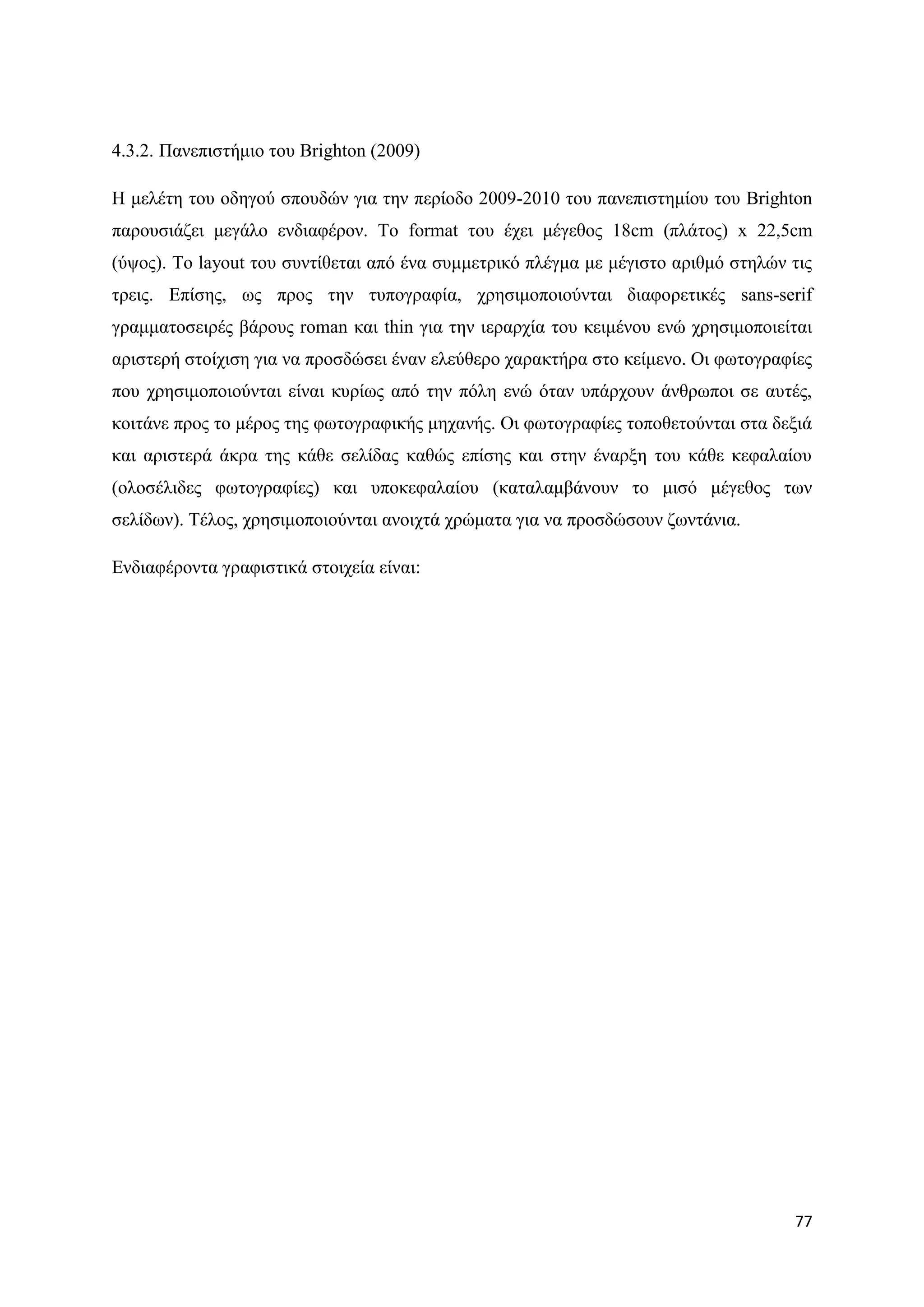 4.3.2. Παλεπηζηήκην ηνπ Brighton (2009)

Ζ κειέηε ηνπ νδεγνχ ζπνπδψλ γηα ηελ πεξίνδν 2009-2010 ηνπ παλεπηζηεκίνπ ηνπ Brighton
παξνπζηάδεη κεγάιν ελδηαθέξνλ. Σν format ηνπ έρεη κέγεζνο 18cm (πιάηνο) x 22,5cm
(χςνο). Σν layout ηνπ ζπληίζεηαη απφ έλα ζπκκεηξηθφ πιέγκα κε κέγηζην αξηζκφ ζηειψλ ηηο
ηξεηο. Δπίζεο, σο πξνο ηελ ηππνγξαθία, ρξεζηκνπνηνχληαη δηαθνξεηηθέο sans-serif
γξακκαηνζεηξέο βάξνπο roman θαη thin γηα ηελ ηεξαξρία ηνπ θεηκέλνπ ελψ ρξεζηκνπνηείηαη
αξηζηεξή ζηνίρηζε γηα λα πξνζδψζεη έλαλ ειεχζεξν ραξαθηήξα ζην θείκελν. Οη θσηνγξαθίεο
πνπ ρξεζηκνπνηνχληαη είλαη θπξίσο απφ ηελ πφιε ελψ φηαλ ππάξρνπλ άλζξσπνη ζε απηέο,
θνηηάλε πξνο ην κέξνο ηεο θσηνγξαθηθήο κεραλήο. Οη θσηνγξαθίεο ηνπνζεηνχληαη ζηα δεμηά
θαη αξηζηεξά άθξα ηεο θάζε ζειίδαο θαζψο επίζεο θαη ζηελ έλαξμε ηνπ θάζε θεθαιαίνπ
(νινζέιηδεο θσηνγξαθίεο) θαη ππνθεθαιαίνπ (θαηαιακβάλνπλ ην κηζφ κέγεζνο ησλ
ζειίδσλ). Σέινο, ρξεζηκνπνηνχληαη αλνηρηά ρξψκαηα γηα λα πξνζδψζνπλ δσληάληα.

Δλδηαθέξνληα γξαθηζηηθά ζηνηρεία είλαη:




                                                                                    77
 