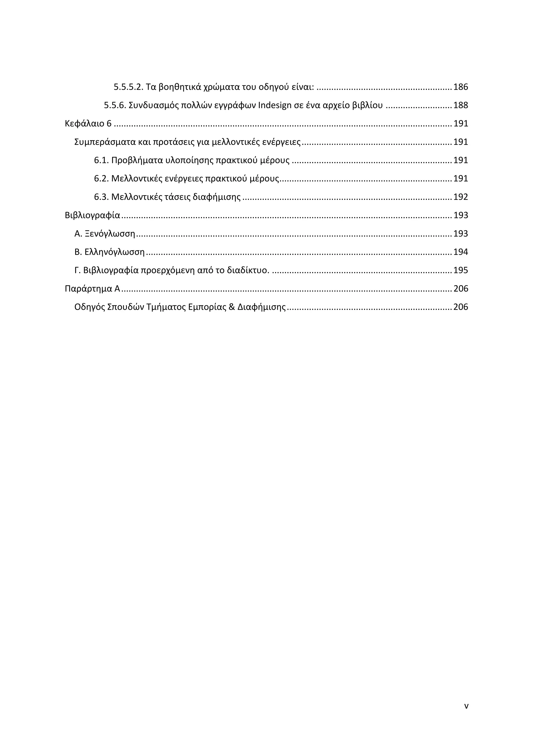 5.5.5.2. Σα βοηθητικά χρϊματα του οδηγοφ είναι: ....................................................... 186
              5.5.6. ΢υνδυαςμόσ πολλϊν εγγράφων Indesign ςε ζνα αρχείο βιβλίου ........................... 188
Κεφάλαιο 6 ......................................................................................................................................... 191
   ΢υμπεράςματα και προτάςεισ για μελλοντικζσ ενζργειεσ ............................................................. 191
           6.1. Προβλήματα υλοποίηςησ πρακτικοφ μζρουσ ................................................................. 191
           6.2. Μελλοντικζσ ενζργειεσ πρακτικοφ μζρουσ...................................................................... 191
           6.3. Μελλοντικζσ τάςεισ διαφήμιςησ ..................................................................................... 192
Βιβλιογραφία ...................................................................................................................................... 193
   Α. Ξενόγλωςςη ................................................................................................................................ 193
   Β. Ελληνόγλωςςη ............................................................................................................................ 194
   Γ. Βιβλιογραφία προερχόμενη από το διαδίκτυο. ......................................................................... 195
Παράρτημα Α ...................................................................................................................................... 206
   Οδηγόσ ΢πουδϊν Σμήματοσ Εμπορίασ & Διαφήμιςησ ................................................................... 206




                                                                                                                                                      v
 