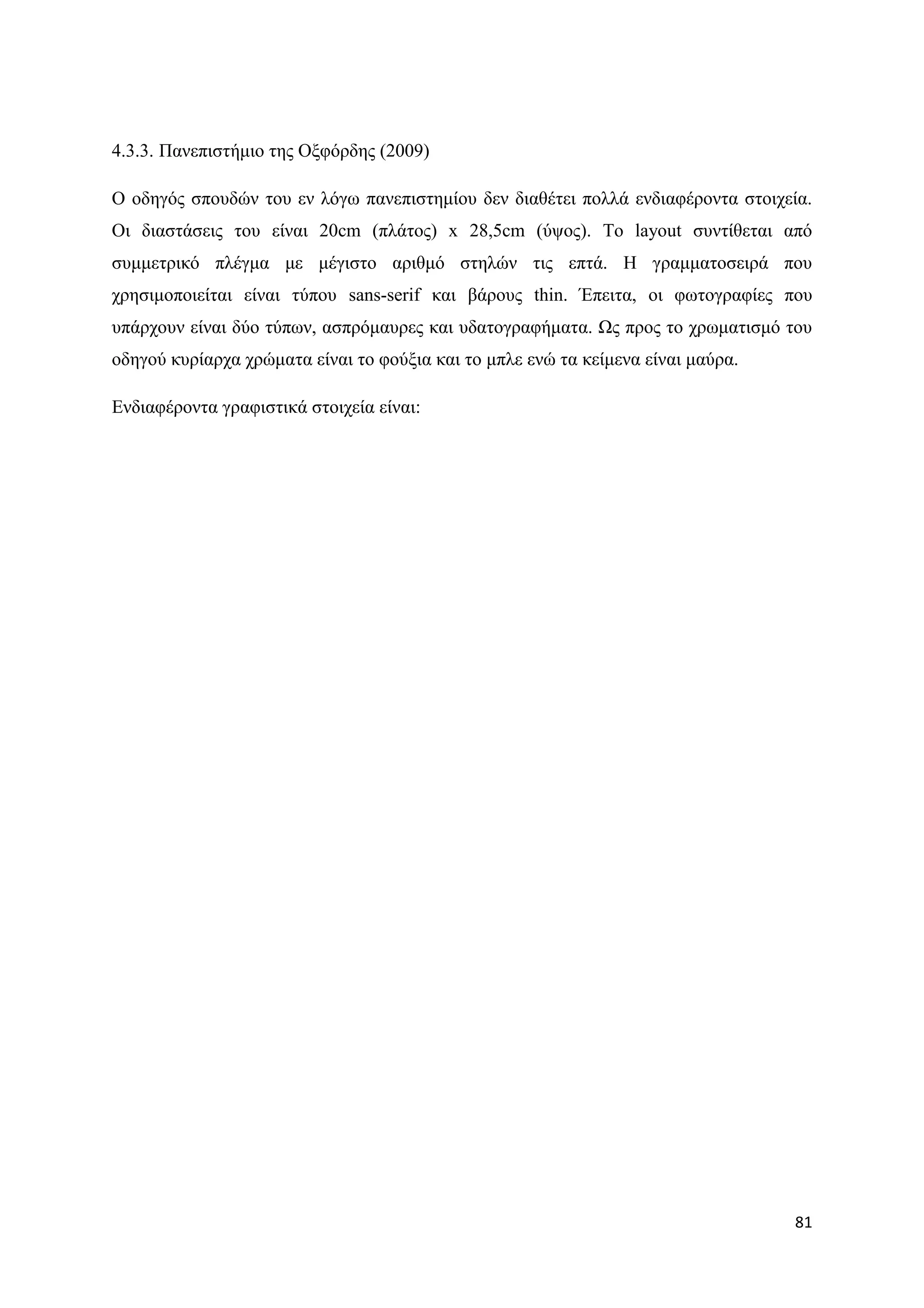 4.3.3. Παλεπηζηήκην ηεο Ομθφξδεο (2009)

Ο νδεγφο ζπνπδψλ ηνπ ελ ιφγσ παλεπηζηεκίνπ δελ δηαζέηεη πνιιά ελδηαθέξνληα ζηνηρεία.
Οη δηαζηάζεηο ηνπ είλαη 20cm (πιάηνο) x 28,5cm (χςνο). Σν layout ζπληίζεηαη απφ
ζπκκεηξηθφ πιέγκα κε κέγηζην αξηζκφ ζηειψλ ηηο επηά. Ζ γξακκαηνζεηξά πνπ
ρξεζηκνπνηείηαη είλαη ηχπνπ sans-serif θαη βάξνπο thin. Έπεηηα, νη θσηνγξαθίεο πνπ
ππάξρνπλ είλαη δχν ηχπσλ, αζπξφκαπξεο θαη πδαηνγξαθήκαηα. Χο πξνο ην ρξσκαηηζκφ ηνπ
νδεγνχ θπξίαξρα ρξψκαηα είλαη ην θνχμηα θαη ην κπιε ελψ ηα θείκελα είλαη καχξα.

Δλδηαθέξνληα γξαθηζηηθά ζηνηρεία είλαη:




                                                                                  81
 