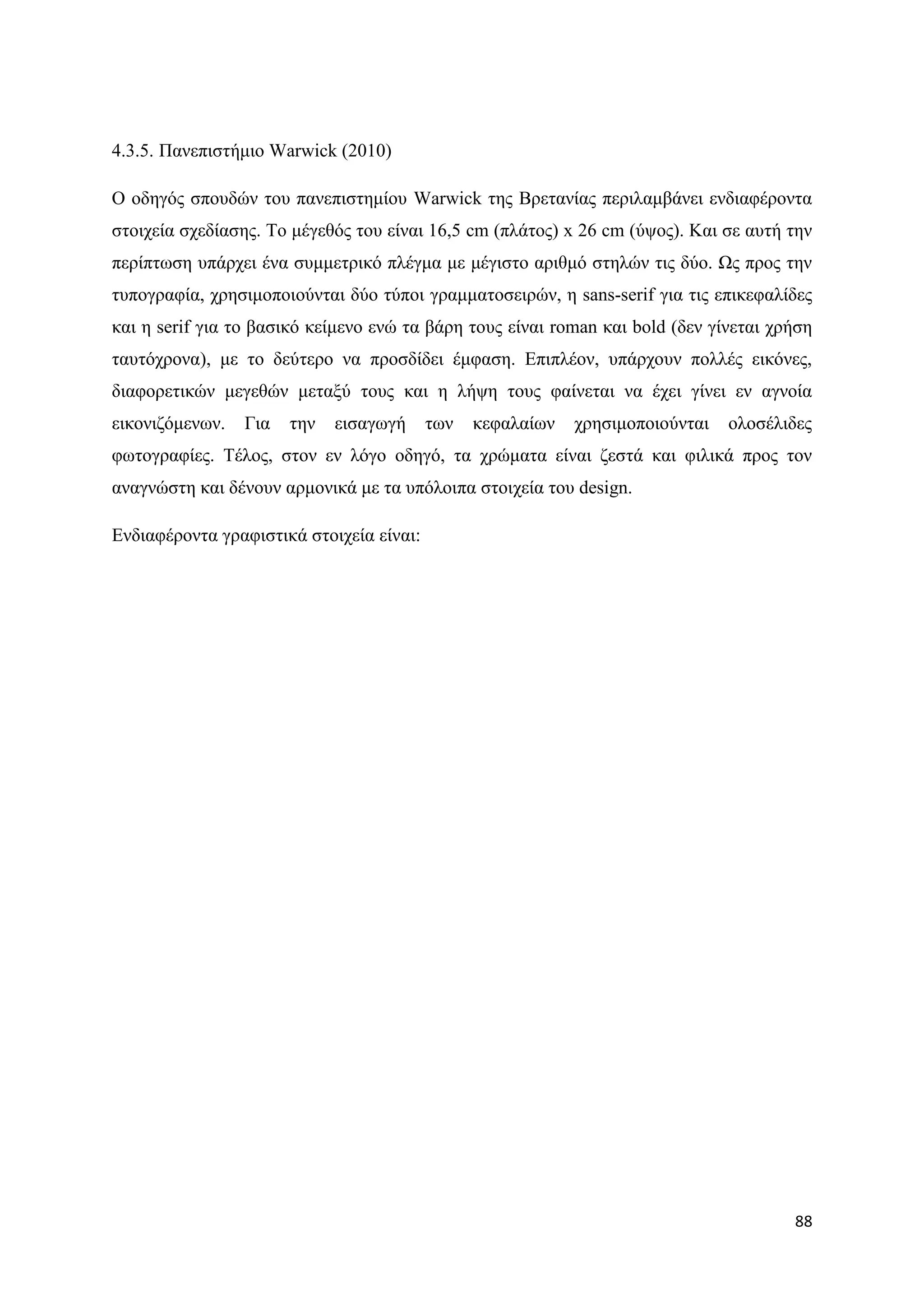 4.3.5. Παλεπηζηήκην Warwick (2010)

Ο νδεγφο ζπνπδψλ ηνπ παλεπηζηεκίνπ Warwick ηεο Βξεηαλίαο πεξηιακβάλεη ελδηαθέξνληα
ζηνηρεία ζρεδίαζεο. Σν κέγεζφο ηνπ είλαη 16,5 cm (πιάηνο) x 26 cm (χςνο). Καη ζε απηή ηελ
πεξίπησζε ππάξρεη έλα ζπκκεηξηθφ πιέγκα κε κέγηζην αξηζκφ ζηειψλ ηηο δχν. Χο πξνο ηελ
ηππνγξαθία, ρξεζηκνπνηνχληαη δχν ηχπνη γξακκαηνζεηξψλ, ε sans-serif γηα ηηο επηθεθαιίδεο
θαη ε serif γηα ην βαζηθφ θείκελν ελψ ηα βάξε ηνπο είλαη roman θαη bold (δελ γίλεηαη ρξήζε
ηαπηφρξνλα), κε ην δεχηεξν λα πξνζδίδεη έκθαζε. Δπηπιένλ, ππάξρνπλ πνιιέο εηθφλεο,
δηαθνξεηηθψλ κεγεζψλ κεηαμχ ηνπο θαη ε ιήςε ηνπο θαίλεηαη λα έρεη γίλεη ελ αγλνία
εηθνληδφκελσλ.   Γηα   ηελ   εηζαγσγή     ησλ   θεθαιαίσλ   ρξεζηκνπνηνχληαη   νινζέιηδεο
θσηνγξαθίεο. Σέινο, ζηνλ ελ ιφγν νδεγφ, ηα ρξψκαηα είλαη δεζηά θαη θηιηθά πξνο ηνλ
αλαγλψζηε θαη δέλνπλ αξκνληθά κε ηα ππφινηπα ζηνηρεία ηνπ design.

Δλδηαθέξνληα γξαθηζηηθά ζηνηρεία είλαη:




                                                                                       88
 