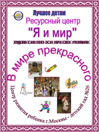 Ресурсный центр &quot;Я и мир&quot; В мире прекрасного Центр развития ребенка г.Москвы - детский сад №26 Лучшее детям ХУДОЖЕСТВЕННО-ЭСТЕТИЧЕСКОЕ РАЗВИТИЕ 