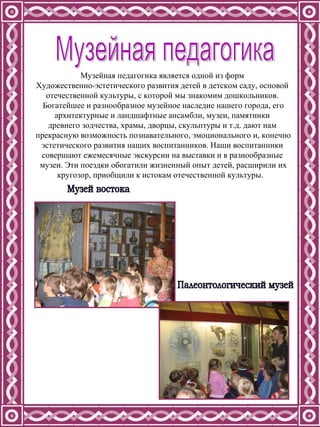 Музейная педагогика Музейная педагогика является одной из форм  Художественно-эстетического развития детей в детском саду, основой  отечественной культуры, с которой мы знакомим дошкольников.  Богатейшее и разнообразное музейное наследие нашего города, его архитектурные и ландшафтные ансамбли, музеи, памятники  древнего зодчества, храмы, дворцы, скульптуры и т.д. дают нам  прекрасную возможность познавательного, эмоционального и, конечно эстетического развития наших воспитанников. Наши воспитанники  совершают ежемесячные экскурсии на выставки и в разнообразные  музеи. Эти поездки обогатили жизненный опыт детей, расширили их кругозор, приобщили к истокам отечественной культуры.  Палеонтологический музей Музей востока 
