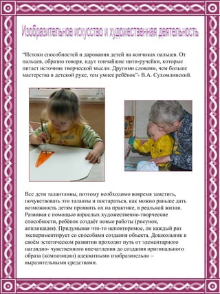 “ Истоки способностей и дарования детей на кончиках пальцев. От пальцев, образно говоря, идут тончайшие нити-ручейки, которые питает источник творческой мысли. Другими словами, чем больше мастерства в детской руке, тем умнее ребёнок”- В.А. Сухомлинский. Изобразительное искусство и художественная деятельность Все дети талантливы, поэтому необходимо вовремя заметить, почувствовать эти таланты и постараться, как можно раньше дать возможность детям проявить их на практике, в реальной жизни. Развивая с помощью взрослых художественно-творческие способности, ребёнок создаёт новые работы (рисунок, аппликация). Придумывая что-то неповторимое, он каждый раз экспериментирует со способами создания объекта. Дошкольник в своём эстетическом развитии проходит путь от элементарного наглядно- чувственного впечатления до создания оригинального образа (композиции) адекватными изобразительно – выразительными средствами.  