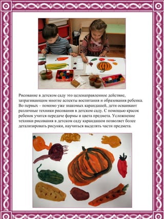 Рисование в детском саду это целенаправленное действие, затрагивающим многие аспекты воспитания и образования ребенка. Во первых – помимо уже знакомых карандашей, дети осваивают различные техники рисования в детском саду. С помощью красок ребенок учится передаче формы и цвета предмета. Усложнение техники рисования в детском саду карандашом позволяет более детализировать рисунки, научиться выделять части предмета.  