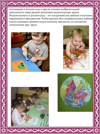 Аппликация в детском саду и другие техники изобразительной деятельности также решают различные педагогические задачи. Изодеятельность в детском саду – это следующий шаг ребенка в изучении окружающего пространства. Чтобы рисунок был содержательным, ребенок учится оценивать сравнительную величину предметов, их положение относительно друг друга.  
