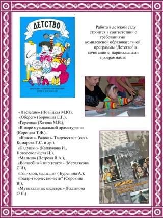 Работа в детском саду  строится в соответствии с требованиями  комплексной образовательной  программы "Детство" в сочетании с  парциальными программами: «Наследие» (Новицкая М.Ю),  «Оберег» (Боронина Е.Г.), «Горенка» (Хазова М.В.),  «В мире музыкальной драматургии» (Коренева Т.Ф.),  «Красота. Радость. Творчество» (сост. Комарова Т.С. и др.),  «Ладушки» (Каплунова И., Новооскольцева И.),  «Малыш» (Петрова В.А.), «Волшебный мир театра» (Мерзлякова С.И), «Топ-хлоп, малыши» ( Буренина А.),  «Театр-творчество-дети" (Сорокина В.), «Музыкальные шедевры» (Радынова О.П.)  