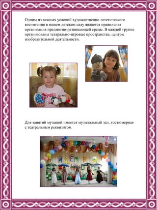 Одним из важных условий художественно-эстетического воспитания в нашем детском саду является правильная организация предметно-развивающей среды.   В каждой группе организованы театрально-игровые пространства, центры изобразительной деятельности.  Для занятий музыкой имеется музыкальный зал, костюмерная с театральным реквизитом. 