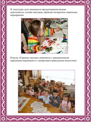 В  изостудии дети занимаются продуктивными видами деятельности, готовят выставки, проводят интересные творческие мероприятия. В музее «Горенка» малыши знакомятся с традиционными народными игрушками и с декоративно-прикладным искусством. 