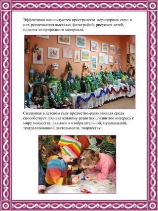 Эффективно используются пространства  коридорных стен: в них размещаются выставки фотографий, рисунков детей, поделок из природного материала. Созданная в детском саду предметно-развивающая среда способствует познавательному развитию, развитию интереса к миру искусства, навыков в изобразительной, музыкальной, театрализованной деятельности, творчеству. 