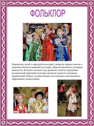 Знакомство детей с народной культурой  является первым шагом в освоении богатств мировой культуры, общечеловеческих духовных ценностей. В нашем детском саду развитие детей на традициях музыкальной народной культуры является одним из основных направлений общего художественно-эстетического воспитания и образования дошкольника.  ФОЛЬКЛОР 