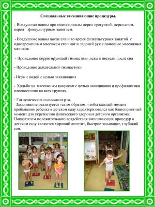 Специальные закаливающие процедуры.    -  Воздушные ванны при смене одежды перед прогулкой, перед сном, перед  физкультурным занятием.  -  Воздушные ванны после сна и во время физкультурных занятий  с одновременным массажем стоп ног и ладоней рук с помощью массажных мячиков     - Проведение корригирующей гимнастики лежа в постели после сна    - Проведение дыхательной гимнастики   -  Игры с водой с целью закаливания    -  Ходьба по  массажным коврикам с целью закаливания и профилактики плоскостопия во всех группах.     - Гигиеническое полоскание рта.      Закаливание реализуется таким образом, чтобы каждый момент пребывания ребенка в детском саду характеризовался как благоприятный момент для укрепления физического здоровья детского организма. Показателем положительного воздействия закаливающих процедур в детском саду являются хороший аппетит, быстрое засыпание, глубокий сон. 
