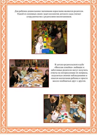 Для ребенка-дошкольника значимыми взрослыми являются родители. Одной из основных своих задач коллектив детского сада считает сотрудничество с родителями воспитанников. В детско-родительском клубе «Веселая семейка» любящие и заботливые родители могут получить ответы на интересующие их вопросы, поделиться своими наблюдениями и опытом воспитания ребенка и просто весело пообщаться друг с другом. 