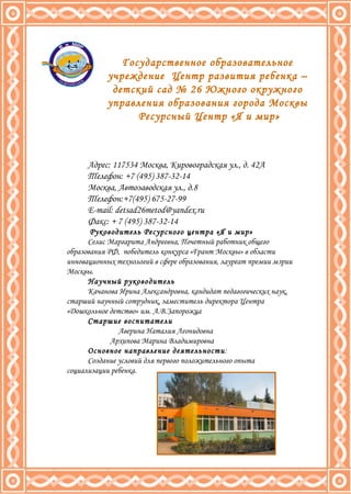 Адрес: 117534 Москва, Кировоградская ул., д. 42А Телефон: +7 (495) 387-32-14 Москва, Автозаводская ул., д.8 Телефон:+7(495) 675-27-99 E - mail :  [email_address] Факс: + 7 (495) 387-32-14 Руководитель Ресурсного центра «Я и мир» Селис Маргарита Андреевна, Почетный работник общего образования РФ,  победитель конкурса «Грант Москвы» в области инновационных технологий в сфере образования, лауреат премии мэрии Москвы. Научный руководитель Качанова Ирина Александровна, кандидат педагогических наук, старший научный сотрудник, заместитель директора Центра «Дошкольное детство» им. А.В.Запорожца Старшие воспитатели Аверина Наталия Леонидовна Архипова Марина Владимировна  Основное направление деятельности : Создание условий для первого положительного опыта социализации ребенка. Государственное образовательное учреждение  Центр развития ребенка – детский сад № 26 Южного окружного управления образования города Москвы Ресурсный Центр «Я и мир» 