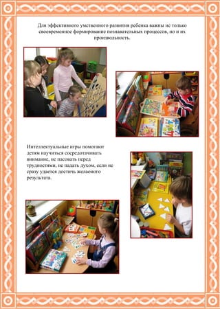 Для эффективного умственного развития ребенка важны не только своевременное формирование познавательных процессов, но и их произвольность. Интеллектуальные игры помогают детям научиться сосредотачивать внимание, не пасовать перед трудностями, не падать духом, если не сразу удается достичь желаемого результата. 
