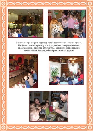 Значительно расширить кругозор детей позволяют посещения музеев. На конкретном материале у детей формируются первоначальные представления о природе, архитектуре, живописи, национальных чертах разных народов, об истории и многом другом. 