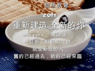 加恩教會 2011 重新建造 全新的你 ( 林後 5:17 )  無論誰， 一旦有了基督的生命 就是新造的人； 舊的已經過去，新的已經來臨   