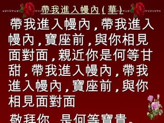 帶我進入幔內 ( 華 ) 帶我進入幔內 , 帶我進入幔內 , 寶座前 , 與你相見面對面 , 親近你是何等甘甜 , 帶我進入幔內 , 帶我進入幔內 , 寶座前 , 與你相見面對面 敬拜你 , 是何等寶貴。 