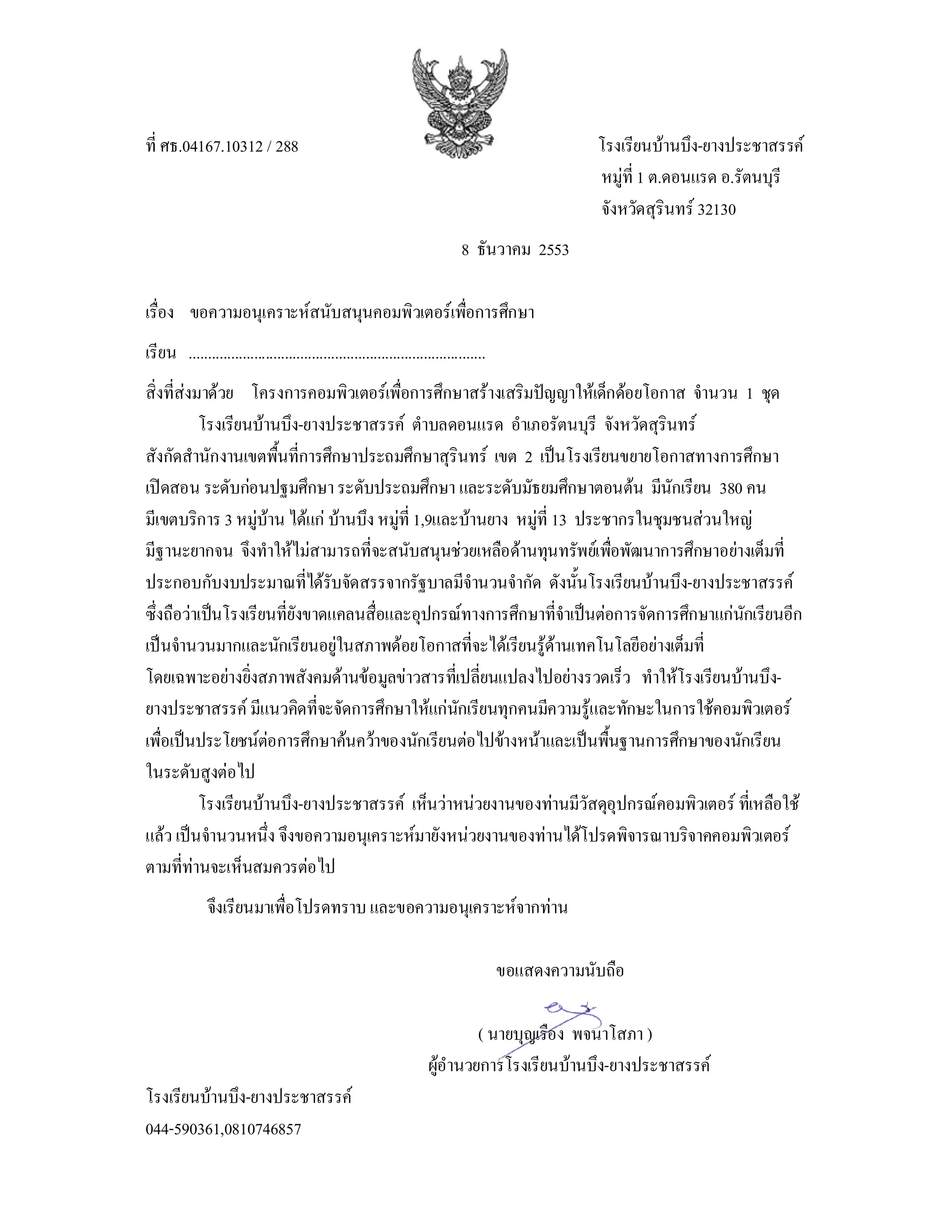 ที่ ศธ.04167.10312 / 288                                                                          โรงเรียนบานบึง-ยางประชาสรรค
                                                                                                  หมูที่ 1 ต.ดอนแรด อ.รัตนบุรี
                                                                                                  จังหวัดสุรินทร 32130
                                                                             8 ธันวาคม 2553

เรือง ขอความอนุเคราะหสนับสนุนคอมพิวเตอรเพือการศึกษา
   ่                                        ่
เรียน .............................................................................
สิ่งที่สงมาดวย โครงการคอมพิวเตอรเพือการศึกษาสรางเสริมปญญาใหเด็กดอยโอกาส จํานวน 1 ชุด
                                          ่
           โรงเรียนบานบึง-ยางประชาสรรค ตําบลดอนแรด อําเภอรัตนบุรี จังหวัดสุรินทร
สังกัดสํานักงานเขตพืนที่การศึกษาประถมศึกษาสุรินทร เขต 2 เปนโรงเรียนขยายโอกาสทางการศึกษา
                        ้
เปดสอน ระดับกอนปฐมศึกษา ระดับประถมศึกษา และระดับมัธยมศึกษาตอนตน มีนักเรียน 380 คน
มีเขตบริการ 3 หมูบาน ไดแก บานบึง หมูที่ 1,9และบานยาง หมูที่ 13 ประชากรในชุมชนสวนใหญ
มีฐานะยากจน จึงทําใหไมสามารถที่จะสนับสนุนชวยเหลือดานทุนทรัพยเพือพัฒนาการศึกษาอยางเต็มที่
                                                                           ่
ประกอบกับงบประมาณที่ไดรับจัดสรรจากรัฐบาลมีจํานวนจํากัด ดังนั้นโรงเรียนบานบึง-ยางประชาสรรค
ซึ่งถือวาเปนโรงเรียนที่ยังขาดแคลนสื่อและอุปกรณทางการศึกษาที่จําเปนตอการจัดการศึกษาแกนกเรียนอีก
                                                                                           ั
เปนจํานวนมากและนักเรียนอยูในสภาพดอยโอกาสที่จะไดเรียนรูดานเทคโนโลยีอยางเต็มที่
โดยเฉพาะอยางยิ่งสภาพสังคมดานขอมูลขาวสารทีเ่ ปลี่ยนแปลงไปอยางรวดเร็ว ทําใหโรงเรียนบานบึง-
ยางประชาสรรค มีแนวคิดที่จะจัดการศึกษาใหแกนกเรียนทุกคนมีความรูและทักษะในการใชคอมพิวเตอร
                                                    ั
เพือเปนประโยชนตอการศึกษาคนควาของนักเรียนตอไปขางหนาและเปนพื้นฐานการศึกษาของนักเรียน
    ่                 
ในระดับสูงตอไป
           โรงเรียนบานบึง-ยางประชาสรรค เห็นวาหนวยงานของทานมีวัสดุอุปกรณคอมพิวเตอร ทีเ่ หลือใช
แลว เปนจํานวนหนึ่ง จึงขอความอนุเคราะหมายังหนวยงานของทานไดโปรดพิจารณาบริจาคคอมพิวเตอร
ตามที่ทานจะเห็นสมควรตอไป
               จึงเรียนมาเพื่อโปรดทราบ และขอความอนุเคราะหจากทาน

                                                                                      ขอแสดงความนับถือ

                                                                            ( นายบุญเรือง พจนาโสภา )
                                                                    ผูอํานวยการโรงเรียนบานบึง-ยางประชาสรรค
                                                                      
โรงเรียนบานบึง-ยางประชาสรรค
044-590361,0810746857
 