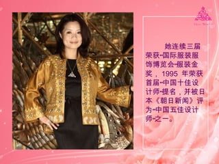 她连续三届荣获“国际服装服饰博览会”服装金奖， 1995  年荣获首届“中国十佳设计师”提名，并被日本《朝日新闻》评为“中国五佳设计师”之一。  