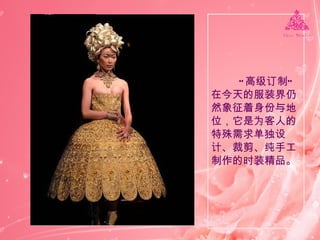 “ 高级订制”在今天的服装界仍然象征着身份与地位，它是为客人的特殊需求单独设计、裁剪、纯手工制作的时装精品。 
