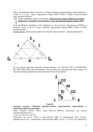 Ясно, что развёртка будет состоять из четырех равных равносторонних треугольников, а
точки А, С, и В – будут серединами сторон D1D2, D1D3 и D2D3 соответственно
треугольника D1D2D3.
 4) Теперь попробуем ответить на вопрос: «Равны ли все грани любой треугольной
     пирамиды, у которой сумма плоских углов при каждой вершине равны 180º»

Если рассмотреть развёртку этой пирамиды то мы получим треугольник D1D2D3, в
котором точки А, В и С будут являться серединами сторон D2D3, D1D3 и D1D2
соответственно.
Встаёт вопрос: «Как доказать равенство четырёх треугольников – граней пирамиды?»




В ходе поиска решения появилось предположение, что АВ=СD1=CD2, AC=D1B=D3B,
BC=AD3=AD2. Ведь при выполнении этих условий все треугольники будут равны по
третьему признаку равенства треугольников! Но как это доказать?




                                      Глава II.
Докажем теорему: «Медиана прямоугольного треугольника, проведённая к
гипотенузе, равна её половине».
Пусть медиана СМ=m, AB=c, тогда АМ=с/2, ВМ=с/2. Возможны три случая
взаимоотношения m и с:
1) m<c/2; 2) m>c/2; 3) m=c/2.
Допустим, что m›c/2. Тогда в треугольнике АМС из неравенства m›c/2 следует
неравенство ρ>π (*). Аналогично в треугольнике ВМС: m>c/2 => ν>β (**). Из неравенств


                                                                                  4
 