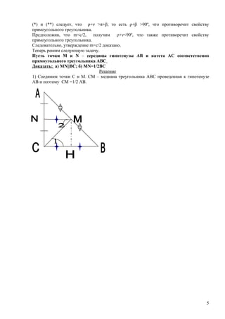 (*) и (**) следует, что ρ+ν >π+β, то есть ρ+β >90º, что противоречит свойству
прямоугольного треугольника.
Предположив, что m<c/2,      получим    ρ+ν<90º, что также противоречит свойству
прямоугольного треугольника.
Следовательно, утверждение m=c/2 доказано.
Теперь решим следующую задачу.
Пусть точки М и N – середины гипотенузы АВ и катета АС соответственно
прямоугольного треугольника АВС
Доказать: а) МN||BC; б) MN=1/2ВС
                                Решение
1) Соединим точки С и М. СМ – медиана треугольника АВС проведенная к гипотенузе
АВ и поэтому СМ =1/2 АВ.




                                                                              5
 
