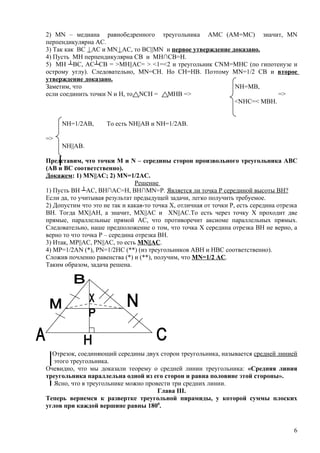 2) МN – медиана равнобедренного треугольника АМС (АМ=МС) значит, MN
перпендикулярна АС.
3) Так как ВС | AC и МN | АС, то ВС||MN и первое утверждение доказано.
4) Пусть МH перпендикулярна СВ и МН∩СВ=Н.
5) МН ┴ВС, АС┴СВ = >МН||АС= > <1=<2 и треугольник CNM=MHC (по гипотенузе и
острому углу). Следовательно, MN=CH. Но СН=НВ. Поэтому МN=1/2 CB и второе
утверждение доказано.
Заметим, что                                                  NH=MB,
если соединить точки N и Н, то NCH =    MHB =>                            =>
                                                              <NHC=< MBH.


     NH=1/2АВ,       То есть NH||AB и NH=1/2АВ.

=>
     NH||AB.

Представим, что точки М и N – середины сторон произвольного треугольника АВС
(АВ и ВС соответственно).
Докажем: 1) MN||AC; 2) MN=1/2АС.
                                Решение
1) Пусть ВН ┴АС, ВН∩АС=Н, ВН∩MN=P. Является ли точка Р серединой высоты ВН?
Если да, то учитывая результат предыдущей задачи, легко получить требуемое.
2) Допустим что это не так и какая-то точка Х, отличная от точки Р, есть середина отрезка
ВН. Тогда МХ||АН, а значит, МХ||АС и ХN||AC.То есть через точку Х проходит две
прямые, параллельные прямой АС, что противоречит аксиоме параллельных прямых.
Следовательно, наше предположение о том, что точка Х середина отрезка ВН не верно, а
верно то что точка Р – середина отрезка ВН.
3) Итак, МР||АС, РN||АС, то есть МN||AC.
4) МР=1/2АN (*), PN=1/2НС (**) (из треугольников АВН и НВС соответственно).
Сложив почленно равенства (*) и (**), получим, что МN=1/2 АС.
Таким образом, задача решена.




  Отрезок, соединяющий середины двух сторон треугольника, называется средней линией
   этого треугольника.
Очевидно, что мы доказали теорему о средней линии треугольника: «Средняя линия
треугольника параллельна одной из его сторон и равна половине этой стороны».
   Ясно, что в треугольнике можно провести три средних линии.
                                      Глава III.
Теперь вернемся к развертке треугольной пирамиды, у которой суммы плоских
углов при каждой вершине равны 1800.


                                                                                       6
 