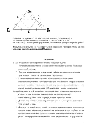 Очевидно, что отрезки AC, AB и BC– средние линии треугольника D1D2D3.
По свойству средней линии треугольника AC=D3B=BD1, АВ=D2C=CD1,
BC = D3A=AD2. Таким образом, треугольники, составляющие развертку пирамиды равны!

Итак, мы доказали, что все грани треугольной пирамиды, у которой суммы плоских
углов при каждой вершине равны 1800, равны.




                                    Заключение.
В ходе исследования целенаправленно решены следующие задачи:
   1) Из четырех равных отрезков сложены четыре равных треугольника, образующих
      правильный тетраэдр.
   2) Доказаны взаимосвязанные утверждения о свойстве медианы прямоугольного
      треугольника и о свойстве средней линии треугольника.
   3) Стереометрическая задача сведена к планиметрической посредством
      использования развертки геометрического тела, использование которой позволило
      доказать справедливость предположения о том, что если суммы плоских углов при
      каждой вершине пирамиды равны 180º, то ее грани – равные треугольники.
Цель работы достигнута. В дальнейшем я хочу попытаться ответить на такие вопросы:
   1) Сколько разных тетраэдров можно получить из данной развертки?
   2) Равны ли между собой грани тетраэдра, если их периметры равны?
   3) Доказать, что у произвольного тетраэдра есть хотя бы одна вершина, все плоские
      углы которой острые.
   4) Доказать, что всякий остроугольный треугольник с проведенными в нем средними
      линиями можно рассматривать как развертку тетраэдра, у которого ребрами служат
      средние линии и отрезки сторон треугольника, по которым произведен разрез его
      ребер. Почему существенно требование, чтобы треугольник был остроугольным?


                                                                                       7
 