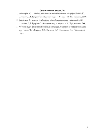 Использованная литература.
1) Геометрия, 10-11 классы: Учебник для общеобразовательных учреждений/ Л.С.
   Атанасян, В.Ф. Бутузов, С.Б. Кадомцев и др. – 12-е изд. – М.: Просвещение, 2003.
2) Геометрия, 7-9 классы: Учебник для общеобразовательных учреждений/ Л.С.
   Атанасян, В.Ф. Бутузов, С.Б Кадомцев и др. – 14-е изд. – М.: Просвещение, 2004.
3) Сборник задач для факультативных и внеклассных занятий по математике: Книга
   для учителя/ В.Н. Березин, Л.Ю. Березина, И.Л. Никольская – М.: Просвещение,
   1985.




                                                                                      8
 