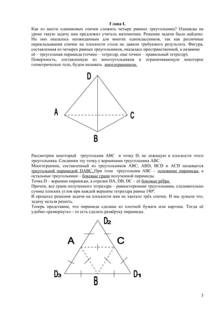 Глава I.
Как из шести одинаковых спичек сложить четыре равных треугольника? Однажды на
уроке такую задачу нам предложил учитель математики. Решение задачи было найдено.
Но оно оказалось неожиданным для многих одноклассников, так как различные
перекладывания спичек на плоскости стола не давали требуемого результата. Фигура,
составленная из четырех равных треугольников, оказалась пространственной, а название
её – треугольная пирамида (точнее – тетраэдр, еще точнее – правильный тетраэдр).
Поверхность, составленную из многоугольников и ограничивающую некоторое
геометрическое тело, будем называть многогранником.




Рассмотрим некоторый треугольник ABC и точку D, не лежащую в плоскости этого
треугольника. Соединим эту точку с вершинами треугольника ABC.
Многогранник, составленный из треугольников АВС, АВD, BCD и ACD называется
треугольной пирамидой DABC..При этом треугольник АВС – основание пирамиды, а
остальные треугольники – боковые грани полученной пирамиды.
Точка D – вершина пирамиды, а отрезки DA, DB, DC – её боковые рёбра.
Причем, все грани полученного тетраэдра – равносторонние треугольники, следовательно
суммы плоских углов при каждой вершине тетраэдра равны 180º.
В процессе решения задачи на плоскости нам не хватало трёх спичек. И мы думали что,
задачу нельзя решить.
Теперь представим, что пирамида сделана из плотной бумаги или картона. Тогда её
удобно «развернуть» - то есть сделать развёртку пирамиды.




                                                                                  3
 