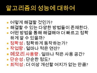 알고리즘의 성능에 대하여어떻게 해결할 것인가?해결할 수 있는 다양한 방법들이 존재한다.어떤 방법을 통해 해결해야 더 빠르고 정확하게 알 수 있을까?정확성: 정확하게 동작하는가?작업량: 얼마나 적은 연산?메모리 사용량 : 얼마나 적은 사용 공간?단순성: 단순한 정도?최적성: 더 이상 개선할 여지가 없는 만큼?