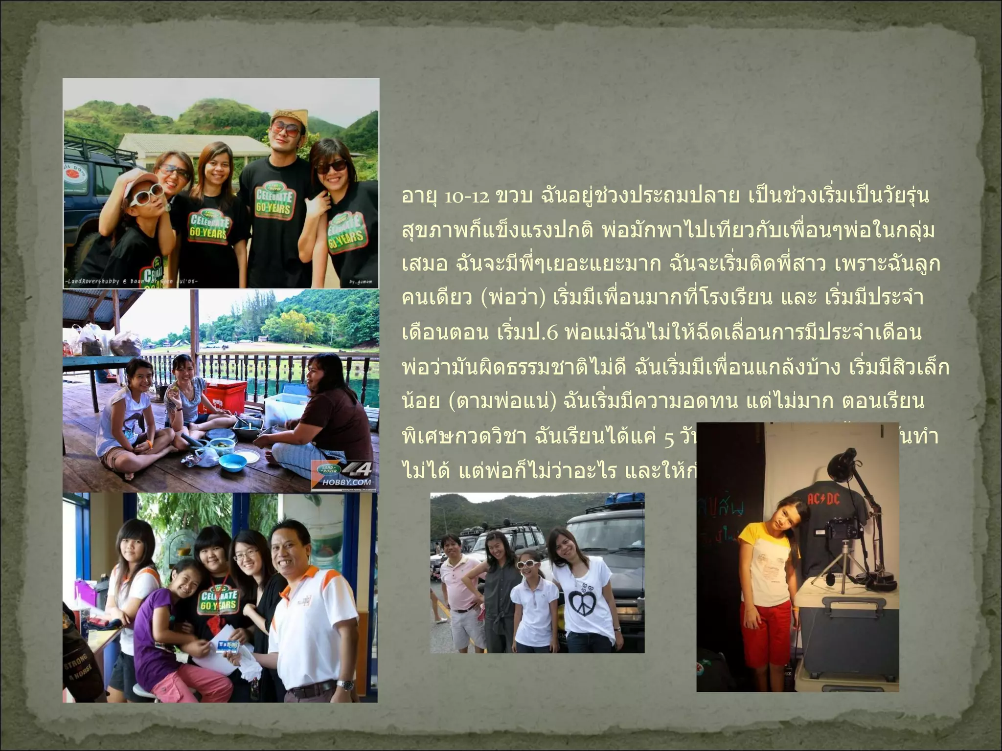 อายุ  10-12  ขวบ ฉันอยู่ช่วงประถมปลาย เป็นช่วงเริ่มเป็นวัยรุ่น สุขภาพก็แข็งแรงปกติ พ่อมักพาไปเทียวกับเพื่อนๆพ่อในกลุ่มเสมอ ฉันจะมีพี่ๆเยอะแยะมาก ฉันจะเริ่มติดพี่สาว เพราะฉันลูกคนเดียว  ( พ่อว่า )  เริ่มมีเพื่อนมากที่โรงเรียน และ เริ่มมีประจำเดือนตอน เริ่มป .6  พ่อแม่ฉันไม่ให้ฉีดเลื่อนการมีประจำเดือน พ่อว่ามันผิดธรรมชาติไม่ดี ฉันเริ่มมีเพื่อนแกล้งบ้าง เริ่มมีสิวเล็กน้อย  ( ตามพ่อแน่ )  ฉันเริ่มมีความอดทน แต่ไม่มาก ตอนเรียนพิเศษกวดวิชา ฉันเรียนได้แค่  5  วันเพราะ มันเรียนทั้งวันฉันทำไม่ได้ แต่พ่อก็ไม่ว่าอะไร และให้กำลังใจให้สู้ๆ 