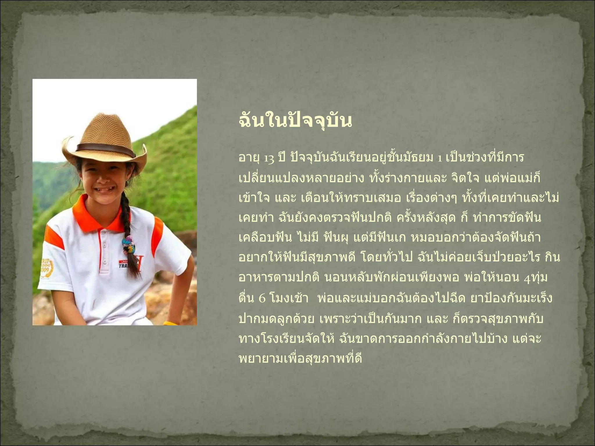 ฉันในปัจจุบัน อายุ  13  ปี ปัจจุบันฉันเรียนอยู่ชั้นมัธยม  1  เป็นช่วงที่มีการเปลี่ยนแปลงหลายอย่าง ทั้งร่างกายและ จิตใจ แต่พ่อแม่ก็เข้าใจ และ เตือนให้ทราบเสมอ เรื่องต่างๆ ทั้งที่เคยทำและไม่เคยทำ ฉันยังคงตรวจฟันปกติ ครั้งหลังสุด ก็ ทำการขัดฟัน เคลือบฟัน ไม่มี ฟันผุ แต่มีฟันเก หมอบอกว่าต้องจัดฟันถ้าอยากให้ฟันมีสุขภาพดี โดยทั่วไป ฉันไม่ค่อยเจ็บป่วยอะไร กินอาหารตามปกติ นอนหลับพักผ่อนเพียงพอ พ่อให้นอน  4 ทุ่ม ตื่น  6  โมงเช้า  พ่อและแม่บอกฉันต้องไปฉีด ยาป้องกันมะเร็งปากมดลูกด้วย เพราะว่าเป็นกันมาก และ ก็ตรวจสุขภาพกับทางโรงเรียนจัดให้ ฉันขาดการออกกำลังกายไปบ้าง แต่จะพยายามเพื่อสุขภาพที่ดี  