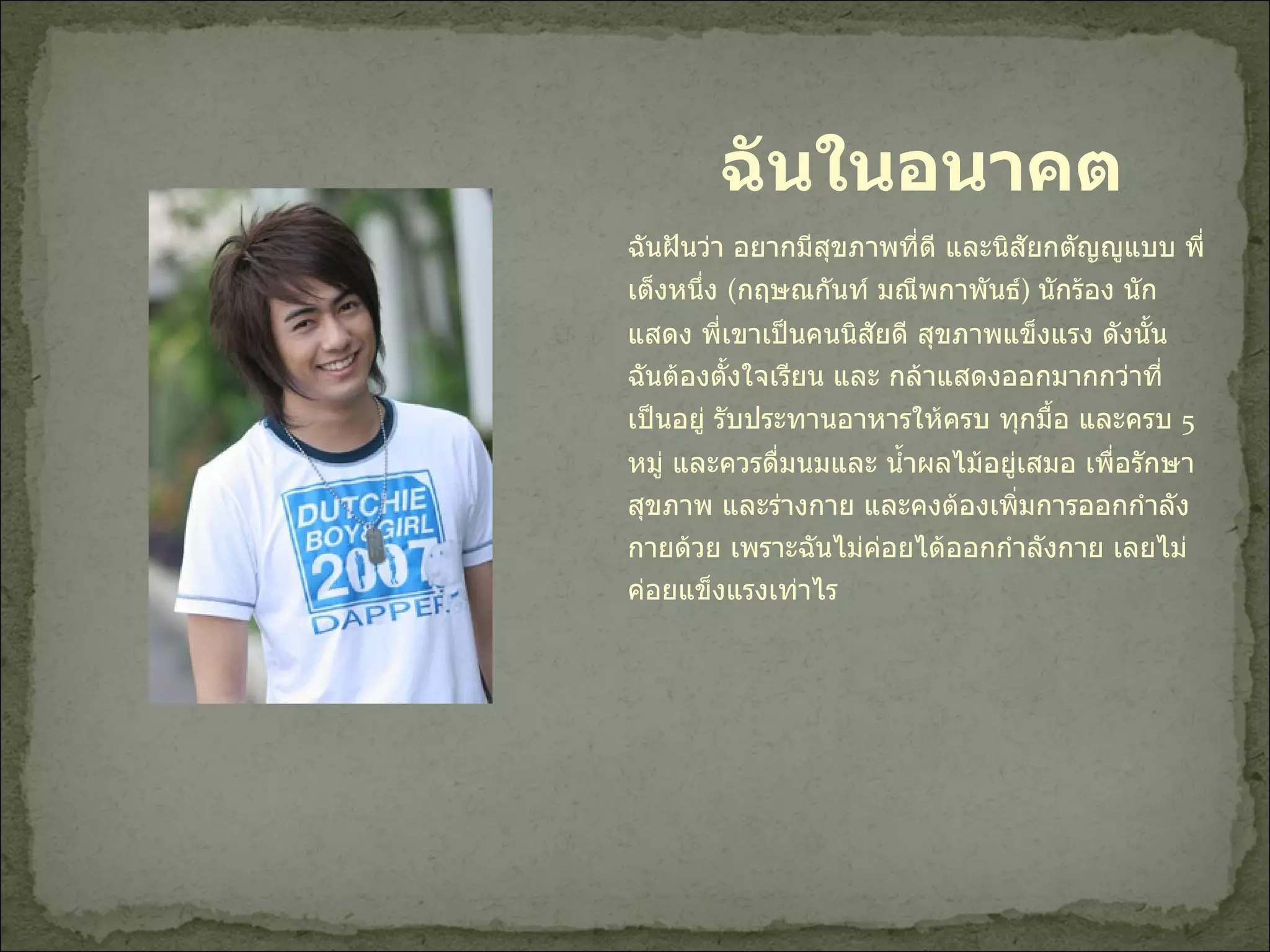 ฉันฝันว่า อยากมีสุขภาพที่ดี และนิสัยกตัญญูแบบ พี่เต็งหนึ่ง  ( กฤษณกันท์ มณีพกาพันธ์ )  นักร้อง นักแสดง พี่เขาเป็นคนนิสัยดี สุขภาพแข็งแรง ดังนั้น ฉันต้องตั้งใจเรียน และ กล้าแสดงออกมากกว่าที่เป็นอยู่ รับประทานอาหารให้ครบ ทุกมื้อ และครบ  5  หมู่ และควรดื่มนมและ น้ำผลไม้อยู่เสมอ เพื่อรักษาสุขภาพ และร่างกาย และคงต้องเพิ่มการออกกำลังกายด้วย เพราะฉันไม่ค่อยได้ออกกำลังกาย เลยไม่ค่อยแข็งแรงเท่าไร  ฉันในอนาคต 
