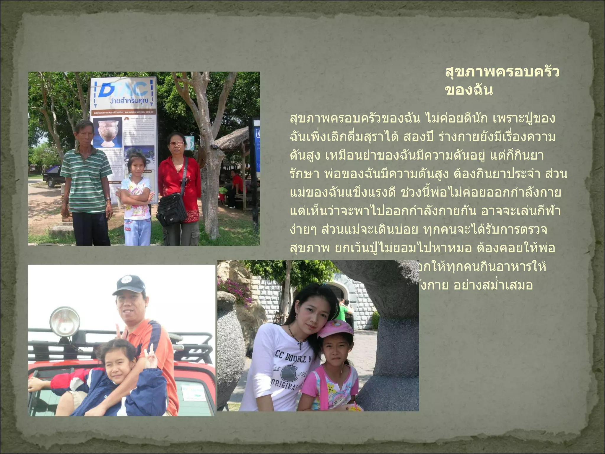 สุขภาพครอบครัวของฉัน สุขภาพครอบครัวของฉัน ไม่ค่อยดีนัก เพราะปู่ของฉันเพิ่งเลิกดื่มสุราได้ สองปี ร่างกายยังมีเรื่องความดันสูง เหมือนย่าของฉันมีความดันอยู่ แต่ก็กินยารักษา พ่อของฉันมีความดันสูง ต้องกินยาประจำ ส่วนแม่ของฉันแข็งแรงดี ช่วงนี้พ่อไม่ค่อยออกกำลังกาย แต่เห็นว่าจะพาไปออกกำลังกายกัน อาจจะเล่นกีฬาง่ายๆ ส่วนแม่จะเดินบ่อย ทุกคนจะได้รับการตรวจสุขภาพ ยกเว้นปู่ไม่ยอมไปหาหมอ ต้องคอยให้พ่อพูดให้  ฉันจะพยายามบอกให้ทุกคนกินอาหารให้ครบ  5  หมุ่ และ ออกกำลังกาย อย่างสม่ำเสมอ 