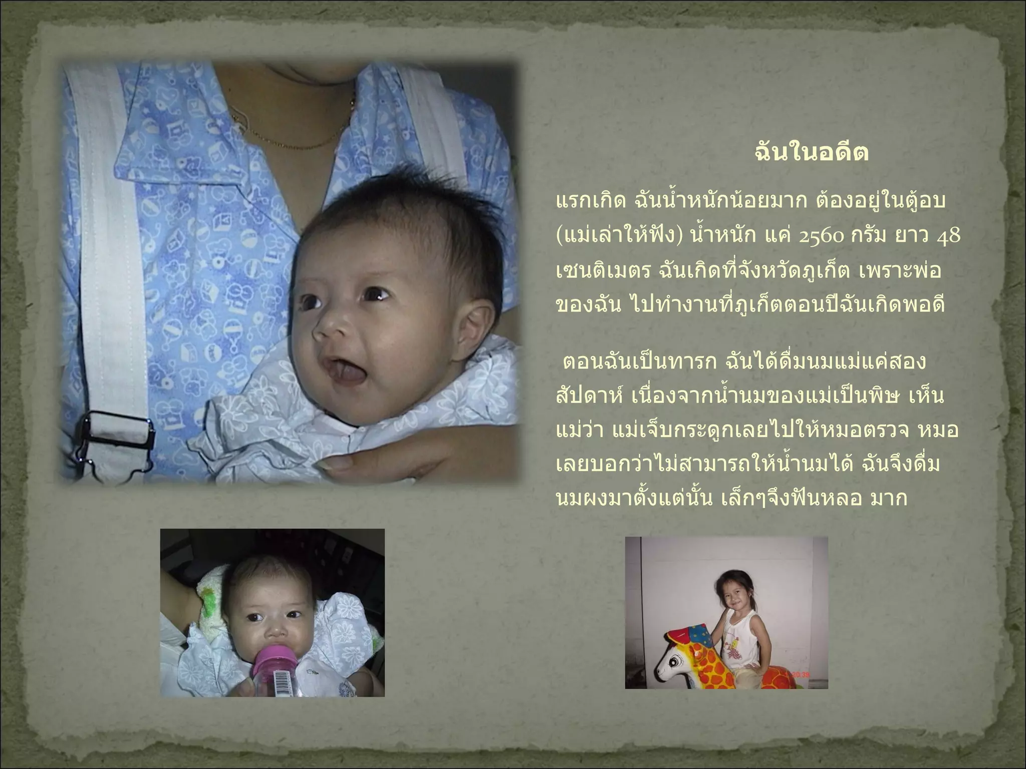 ฉันในอดีต แรกเกิด ฉันน้ำหนักน้อยมาก ต้องอยู่ในตู้อบ  ( แม่เล่าให้ฟัง )  น้ำหนัก แค่  2560  กรัม ยาว  48  เซนติเมตร ฉันเกิดที่จังหวัดภูเก็ต เพราะพ่อของฉัน ไปทำงานที่ภูเก็ตตอนปีฉันเกิดพอดี  ตอนฉันเป็นทารก ฉันได้ดื่มนมแม่แค่สองสัปดาห์ เนื่องจากน้ำนมของแม่เป็นพิษ เห็นแม่ว่า แม่เจ็บกระดูกเลยไปให้หมอตรวจ หมอเลยบอกว่าไม่สามารถให้น้ำนมได้ ฉันจึงดื่มนมผงมาตั้งแต่นั้น เล็กๆจึงฟันหลอ มาก  