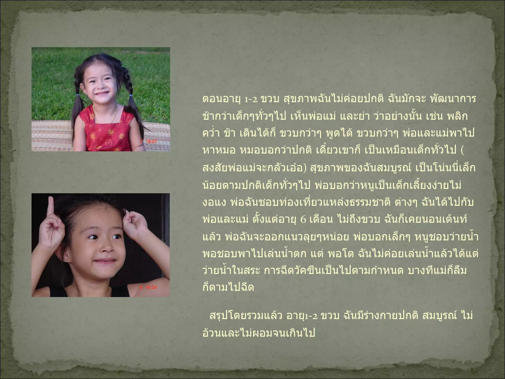 ตอนอายุ  1-2  ขวบ สุขภาพฉันไม่ค่อยปกติ ฉันมักจะ พัฒนาการช้ากว่าเด็กๆทั่วๆไป เห็นพ่อแม่ และย่า ว่าอย่างนั้น เช่น พลิกคว่ำ ช้า เดินได้ก็ ขวบกว่าๆ พูดได้ ขวบกว่าๆ พ่อและแม่พาไปหาหมอ หมอบอกว่าปกติ เดี๋ยวเขาก็ เป็นเหมือนเด็กทั่วไป  ( สงสัยพ่อแม่จะกลัวเอ๋อ )  สุขภาพของฉันสมบูรณ์ เป็นโน่นนี่เล็กน้อยตามปกติเด็กทั่วๆไป พ่อบอกว่าหนูเป็นเด็กเลี้ยงง่ายไม่งอแง พ่อฉันชอบท่องเที่ยวแหล่งธรรมชาติ ต่างๆ ฉันได้ไปกับพ่อและแม่ ตั้งแต่อายุ  6  เดือน ไม่ถึงขวบ ฉันก็เคยนอนเต้นท์แล้ว พ่อฉันจะออกแนวลุยๆหน่อย พ่อบอกเล็กๆ หนูชอบว่ายน้ำ พอชอบพาไปเล่นน้ำตก แต่ พอโต ฉันไม่ค่อยเล่นน้ำแล้วได้แต่ว่ายน้ำในสระ การฉีดวัคซีนเป็นไปตามกำหนด บางทีแม่ก็ลืม ก็ตามไปฉีด  สรุปโดยรวมแล้ว อายุ 1-2  ขวบ ฉันมีร่างกายปกติ สมบูรณ์ ไม่อ้วนและไม่ผอมจนเกินไป  