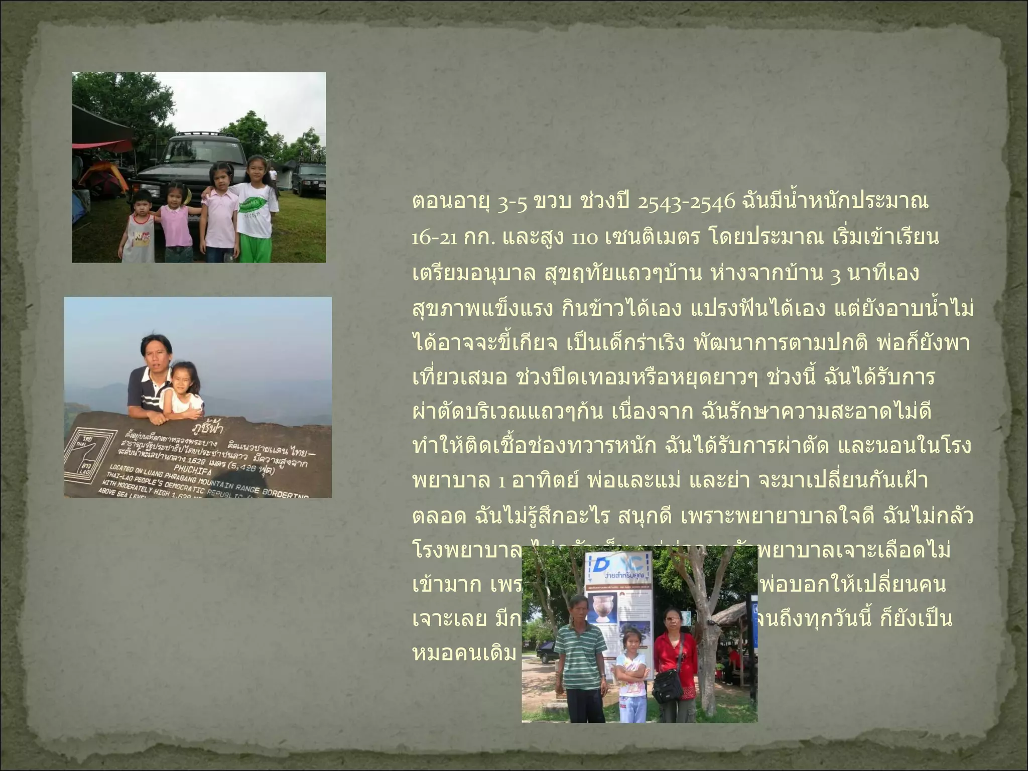 ตอนอายุ  3-5  ขวบ ช่วงปี  2543-2546  ฉันมีน้ำหนักประมาณ  16-21  กก .  และสูง  110  เซนติเมตร โดยประมาณ เริ่มเข้าเรียนเตรียมอนุบาล สุขฤทัยแถวๆบ้าน ห่างจากบ้าน  3  นาทีเอง สุขภาพแข็งแรง กินข้าวได้เอง แปรงฟันได้เอง แต่ยังอาบน้ำไม่ได้อาจจะขี้เกียจ เป็นเด็กร่าเริง พัฒนาการตามปกติ พ่อก็ยังพาเที่ยวเสมอ ช่วงปิดเทอมหรือหยุดยาวๆ ช่วงนี้ ฉันได้รับการผ่าตัดบริเวณแถวๆก้น เนื่องจาก ฉันรักษาความสะอาดไม่ดี ทำให้ติดเชื้อช่องทวารหนัก ฉันได้รับการผ่าตัด และนอนในโรงพยาบาล  1  อาทิตย์ พ่อและแม่ และย่า จะมาเปลี่ยนกันเฝ้าตลอด ฉันไม่รู้สึกอะไร สนุกดี เพราะพยายาบาลใจดี ฉันไม่กลัวโรงพยาบาล ไม่กลัวเข็ม แต่พ่อจะกลัวพยาบาลเจาะเลือดไม่เข้ามาก เพราะเคยเจาะสามครั้งไม่เข้า พ่อบอกให้เปลี่ยนคนเจาะเลย มีการตรวจสุขภาพฟันตลอด จนถึงทุกวันนี้ ก็ยังเป็นหมอคนเดิม จนหมอให้เรียกแม่แล้ว  