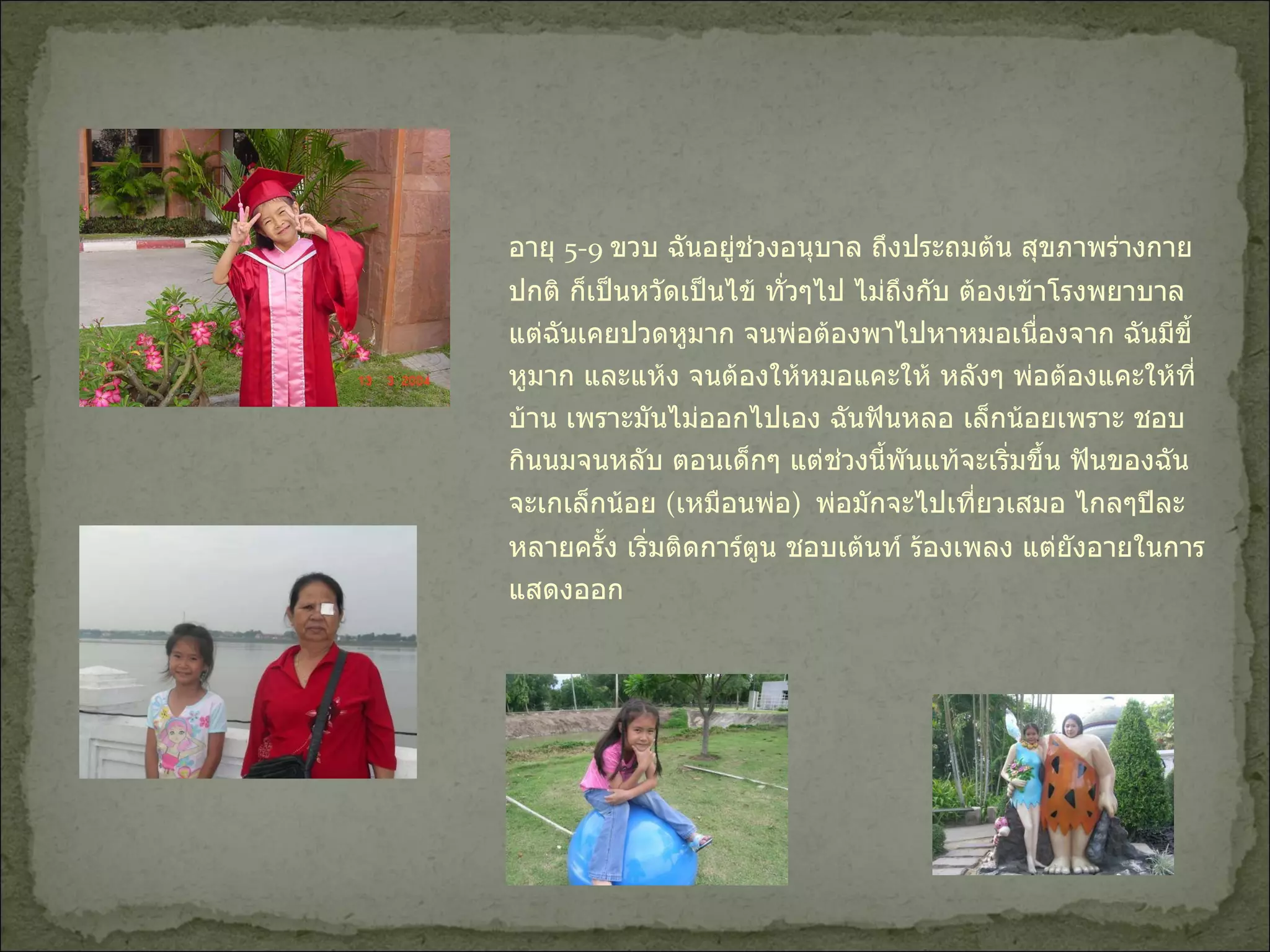 อายุ  5-9  ขวบ ฉันอยู่ช่วงอนุบาล ถึงประถมต้น สุขภาพร่างกายปกติ ก็เป็นหวัดเป็นไข้ ทั่วๆไป ไม่ถึงกับ ต้องเข้าโรงพยาบาล แต่ฉันเคยปวดหูมาก จนพ่อต้องพาไปหาหมอเนื่องจาก ฉันมีขี้หูมาก และแห้ง จนต้องให้หมอแคะให้ หลังๆ พ่อต้องแคะให้ที่บ้าน เพราะมันไม่ออกไปเอง ฉันฟันหลอ เล็กน้อยเพราะ ชอบกินนมจนหลับ ตอนเด็กๆ แต่ช่วงนี้พันแท้จะเริ่มขึ้น ฟันของฉันจะเกเล็กน้อย  ( เหมือนพ่อ )  พ่อมักจะไปเที่ยวเสมอ ไกลๆปีละ หลายครั้ง เริ่มติดการ์ตูน ชอบเต้นท์ ร้องเพลง แต่ยังอายในการแสดงออก  