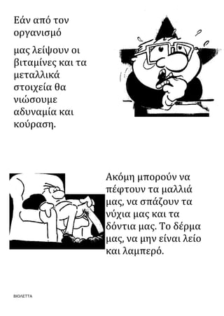 ΒΙΟΛΕΤΤΑ
Εάν από τον
οργανισμό
μας λείψουν οι
βιταμίνες και τα
μεταλλικά
στοιχεία θα
νιώσουμε
αδυναμία και
κούραση.
Ακόμη μπορούν να
πέφτουν τα μαλλιά
μας, να σπάζουν τα
νύχια μας και τα
δόντια μας. Το δέρμα
μας, να μην είναι λείο
και λαμπερό.
 