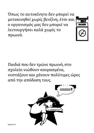ΒΙΟΛΕΤΤΑ
Όπως το αυτοκίνητο δεν μπορεί να
μετακινηθεί χωρίς βενζίνη, έτσι και
ο οργανισμός μας δεν μπορεί να
λειτουργήσει καλά χωρίς το
πρωινό.
Παιδιά που δεν τρώνε πρωινό, στο
σχολείο νιώθουν κουρασμένα,
νυστάζουν και χάνουν πολύτιμες ώρες
από την απόδοση τους.
 