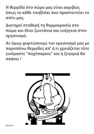 ΒΙΟΛΕΤΤΑ
Η θερμίδα στο σώμα μας είναι ακριβώς
όπως το κάθε τουβλάκι που προστατεύει το
σπίτι μας.
Διατηρεί σταθερή τη θερμοκρασία στο
σώμα και δίνει ζωντάνια και ενέργεια στον
οργανισμό.
Αν όμως φορτώσουμε τον οργανισμό μας με
παραπάνω θερμίδες απ' ό,τι χρειάζεται τότε
γινόμαστε "παχύσαρκοι" και η ζυγαριά θα
σπάσει !
 